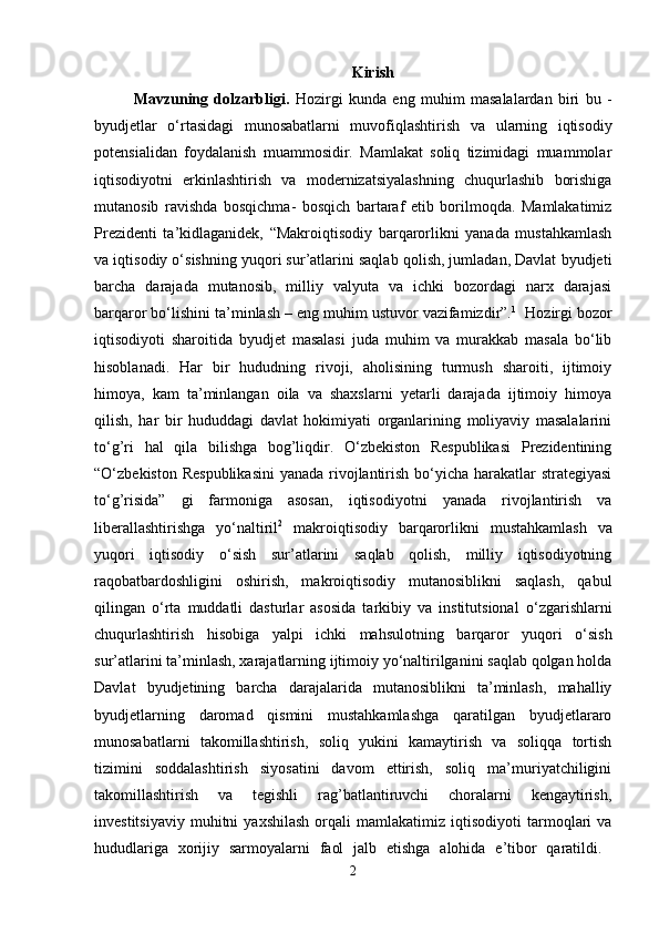 Kirish
Mavzuning   dolzarbligi.   Hozirgi   kunda   eng   muhim   masalalardan   biri   bu   -
byudjetlar   o‘rtasidagi   munosabatlarni   muvofiqlashtirish   va   ularning   iqtisodiy
potensialidan   foydalanish   muammosidir.   Mamlakat   soliq   tizimidagi   muammolar
iqtisodiyotni   erkinlashtirish   va   modernizatsiyalashning   chuqurlashib   borishiga
mutanosib   ravishda   bosqichma-   bosqich   bartaraf   etib   borilmoqda.   Mamlakatimiz
Prezidenti   ta’kidlaganidek,   “Makroiqtisodiy   barqarorlikni   yanada   mustahkamlash
va iqtisodiy o‘sishning yuqori sur’atlarini saqlab qolish, jumladan, Davlat byudjeti
barcha   darajada   mutanosib,   milliy   valyuta   va   ichki   bozordagi   narx   darajasi
barqaror bo‘lishini ta’minlash – eng muhim ustuvor vazifamizdir”. 1
  Hozirgi bozor
iqtisodiyoti   sharoitida   byudjet   masalasi   juda   muhim   va   murakkab   masala   bo‘lib
hisoblanadi.   Har   bir   hududning   rivoji,   aholisining   turmush   sharoiti,   ijtimoiy
himoya,   kam   ta’minlangan   oila   va   shaxslarni   yetarli   darajada   ijtimoiy   himoya
qilish,   har   bir   hududdagi   davlat   hokimiyati   organlarining   moliyaviy   masalalarini
to‘g’ri   hal   qila   bilishga   bog’liqdir.   O‘zbekiston   Respublikasi   Prezidentining
“O‘zbekiston Respublikasini  yanada rivojlantirish bo‘yicha harakatlar strategiyasi
to‘g’risida”   gi   farmoniga   asosan,   iqtisodiyotni   yanada   rivojlantirish   va
liberallashtirishga   yo‘naltiril 2
  makroiqtisodiy   barqarorlikni   mustahkamlash   va
yuqori   iqtisodiy   o‘sish   sur’atlarini   saqlab   qolish,   milliy   iqtisodiyotning
raqobatbardoshligini   oshirish,   makroiqtisodiy   mutanosiblikni   saqlash,   qabul
qilingan   o‘rta   muddatli   dasturlar   asosida   tarkibiy   va   institutsiona l   o‘zgarishlarni
chuqurlashtirish   hisobiga   yalpi   ichki   mahsulotning   barqaror   yuqori   o‘sish
sur’atlarini ta’minlash, xarajatlarning ijtimoiy yo‘naltirilganini saqlab qolgan holda
Davlat   byudjetining   barcha   darajalarida   mutanosiblikni   ta’minlash,   mahalliy
byudjetlarning   daromad   qismini   mustahkamlashga   qaratilgan   byudjetlararo
munosabatlarni   takomillashtirish,   soliq   yukini   kamaytirish   va   soliqqa   tortish
tizimini   soddalashtirish   siyosatini   davom   ettirish,   soliq   ma’muriyatchiligini
takomillashtirish   va   tegishli   rag’batlantiruvchi   choralarni   kengaytirish,
investitsiyaviy   muhitni   yaxshilash   orqali   mamlakatimiz   iqtisodiyoti   tarmoqlari   va
hududlariga   xorijiy   sarmoyalarni   faol   jalb   etishga   alohida   e’tibor   qaratildi.  
2 