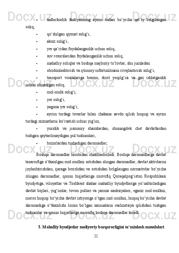  tadbirkorlik   faoliyatining   ayrim   turlari   bo‘yicha   qat’iy   belgilangan
soliq; 
 qo‘shilgan qiymat solig‘i; 
 aksiz solig‘i; 
 yer qa’ridan foydalanganlik uchun soliq; 
 suv resurslaridan foydalanganlik uchun soliq; 
 mahalliy soliqlar va boshqa majburiy to‘lovlar, shu jumladan: 
 obodonlashtirish va ijtimoiy infratuzilmani rivojlantirish solig‘i; 
 transport   vositalariga   benzin,   dizel   yoqilg‘isi   va   gaz   ishlatganlik
uchun olinadigan soliq; 
 mol-mulk solig‘i; 
 yer solig‘i; 
 yagona yer solig‘i; 
 ayrim   turdagi   tovarlar   bilan   chakana   savdo   qilish   huquqi   va   ayrim
turdagi xizmatlarni ko‘rsatish uchun yig‘im; 
 yuridik   va   jismoniy   shaxslardan,   shuningdek   chet   davlatlardan
tushgan qaytarilmaydigan pul tushumlari; 
 bozorlardan tushadigan daromadlar; 
Boshqa   daromadlar   hisobidan   shakllantiriladi.   Boshqa   daromadlarga   davlat
tasarrufiga o‘tkazilgan mol-mulkni sotishdan olingan daromadlar, davlat aktivlarini
joylashtirishdan,   ijaraga   berishdan   va   sotishdan   belgilangan   normativlar   bo‘yicha
olingan   daromadlar,   qonun   hujjatlariga   muvofiq   Qoraqalpog‘iston   Respublikasi
byudjetiga, viloyatlar va Toshkent shahar mahalliy byudjetlariga yo‘naltiriladigan
davlat   bojlari,  yig‘imlar,   tovon  pullari   va   jarima  sanksiyalari,   egasiz   mol-mulkni,
meros huquqi bo‘yicha davlat ixtiyoriga o‘tgan mol-mulkni, huquq bo‘yicha davlat
daromadiga   o‘tkazilishi   lozim   bo‘lgan   xazinalarni   realizatsiya   qilishdan   tushgan
tushumlar va qonun hujjatlariga muvofiq boshqa daromadlar kiradi. 
3. Mahalliy byudjetlar moliyaviy barqarorligini ta’minlash masalalari
22