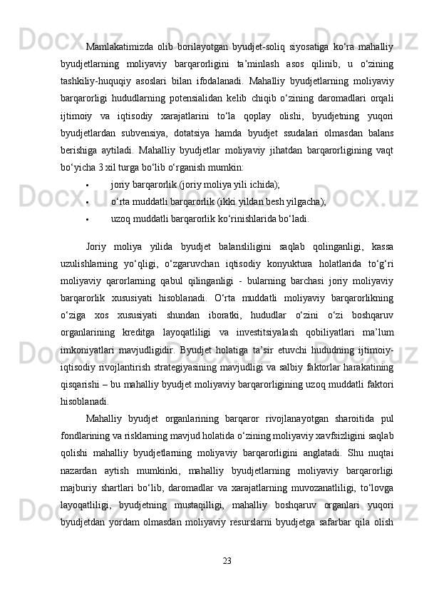 Mamlakatimizda   olib   borilayotgan   byudjet-soliq   siyosatiga   ko‘ra   mahalliy
byudjetlarning   moliyaviy   barqarorligini   ta’minlash   asos   qilinib,   u   o‘zining
tashkiliy-huquqiy   asoslari   bilan   ifodalanadi.   Mahalliy   byudjetlarning   moliyaviy
barqarorligi   hududlarning   potensialidan   kelib   chiqib   o‘zining   daromadlari   orqali
ijtimoiy   va   iqtisodiy   xarajatlarini   to‘la   qoplay   olishi,   byudjetning   yuqori
byudjetlardan   subvensiya,   dotatsiya   hamda   byudjet   ssudalari   olmasdan   balans
berishiga   aytiladi.   Mahalliy   byudjetlar   moliyaviy   jihatdan   barqarorligining   vaqt
bo‘yicha 3 xil turga bo‘lib o‘rganish mumkin: 
 joriy barqarorlik (joriy moliya yili ichida); 
 o‘rta muddatli barqarorlik (ikki yildan besh yilgacha); 
 uzoq muddatli barqarorlik ko‘rinishlarida bo‘ladi. 
Joriy   moliya   yilida   byudjet   balansliligini   saqlab   qolinganligi,   kassa
uzulishlarning   yo‘qligi,   o‘zgaruvchan   iqtisodiy   konyuktura   holatlarida   to‘g‘ri
moliyaviy   qarorlarning   qabul   qilinganligi   -   bularning   barchasi   joriy   moliyaviy
barqarorlik   xususiyati   hisoblanadi.   O‘rta   muddatli   moliyaviy   barqarorlikning
o‘ziga   xos   xususiyati   shundan   iboratki,   hududlar   o‘zini   o‘zi   boshqaruv
organlarining   kreditga   layoqatliligi   va   investitsiyalash   qobiliyatlari   ma’lum
imkoniyatlari   mavjudligidir.   Byudjet   holatiga   ta’sir   etuvchi   hududning   ijtimoiy-
iqtisodiy rivojlantirish strategiyasining mavjudligi va salbiy faktorlar harakatining
qisqarishi – bu mahalliy byudjet moliyaviy barqarorligining uzoq muddatli faktori
hisoblanadi. 
Mahalliy   byudjet   organlarining   barqaror   rivojlanayotgan   sharoitida   pul
fondlarining va risklarning mavjud holatida o‘zining moliyaviy xavfsizligini saqlab
qolishi   mahalliy   byudjetlarning   moliyaviy   barqarorligini   anglatadi.   Shu   nuqtai
nazardan   aytish   mumkinki,   mahalliy   byudjetlarning   moliyaviy   barqarorligi
majburiy   shartlari   bo‘lib,   daromadlar   va   xarajatlarning   muvozanatliligi,   to‘lovga
layoqatliligi,   byudjetning   mustaqilligi,   mahalliy   boshqaruv   organlari   yuqori
byudjetdan   yordam   olmasdan   moliyaviy   resurslarni   byudjetga   safarbar   qila   olish
23