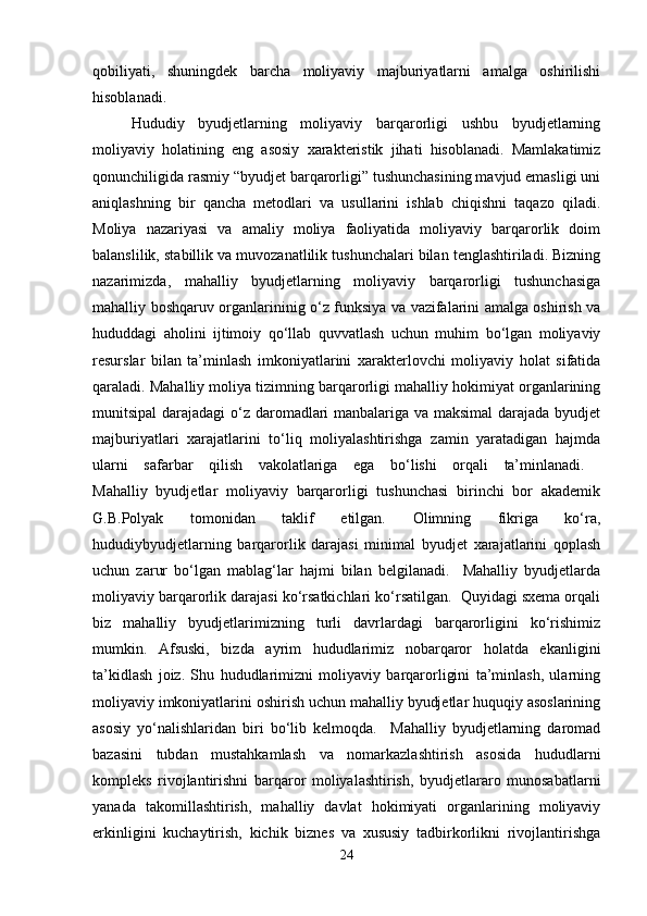 qobiliyati,   shuningdek   barcha   moliyaviy   majburiyatlarni   amalga   oshirilishi
hisoblanadi. 
Hududiy   byudjetlarning   moliyaviy   barqarorligi   ushbu   byudjetlarning
moliyaviy   holatining   eng   asosiy   xarakteristik   jihati   hisoblanadi.   Mamlakatimiz
qonunchiligida rasmiy “byudjet barqarorligi” tushunchasining mavjud emasligi uni
aniqlashning   bir   qancha   metodlari   va   usullarini   ishlab   chiqishni   taqazo   qiladi.
Moliya   nazariyasi   va   amaliy   moliya   faoliyatida   moliyaviy   barqarorlik   doim
balanslilik, stabillik va muvozanatlilik tushunchalari bilan tenglashtiriladi. Bizning
nazarimizda,   mahalliy   byudjetlarning   moliyaviy   barqarorligi   tushunchasiga
mahalliy boshqaruv organlarininig o‘z funksiya va vazifalarini amalga oshirish va
hududdagi   aholini   ijtimoiy   qo‘llab   quvvatlash   uchun   muhim   bo‘lgan   moliyaviy
resurslar   bilan   ta’minlash   imkoniyatlarini   xarakterlovchi   moliyaviy   holat   sifatida
qaraladi. Mahalliy moliya tizimning barqarorligi mahalliy hokimiyat organlarining
munitsipal  darajadagi  o‘z daromadlari  manbalariga va maksimal  darajada byudjet
majburiyatlari   xarajatlarini   to‘liq   moliyalashtirishga   zamin   yaratadigan   hajmda
ularni   safarbar   qilish   vakolatlariga   ega   bo‘lishi   orqali   ta’minlanadi.  
Mahalliy   byudjetlar   moliyaviy   barqarorligi   tushunchasi   birinchi   bor   akademik
G.B.Polyak   tomonidan   taklif   etilgan.   Olimning   fikriga   ko‘ra,
hududiybyudjetlarning   barqarorlik   darajasi   minimal   byudjet   xarajatlarini   qoplash
uchun   zarur   bo‘lgan   mablag‘lar   hajmi   bilan   belgilanadi.     Mahalliy   byudjetlarda
moliyaviy barqarorlik darajasi ko‘rsatkichlari ko‘rsatilgan.  Quyidagi sxema orqali
biz   mahalliy   byudjetlarimizning   turli   davrlardagi   barqarorligini   ko‘rishimiz
mumkin.   Afsuski,   bizda   ayrim   hududlarimiz   nobarqaror   holatda   ekanligini
ta’kidlash   joiz.   Shu   hududlarimizni   moliyaviy   barqarorligini   ta’minlash,   ularning
moliyaviy imkoniyatlarini oshirish uchun mahalliy byudjetlar huquqiy asoslarining
asosiy   yo‘nalishlaridan   biri   bo‘lib   kelmoqda.     Mahalliy   byudjetlarning   daromad
bazasini   tubdan   mustahkamlash   va   nomarkazlashtirish   asosida   hududlarni
kompleks   rivojlantirishni   barqaror   moliyalashtirish,   byudjetlararo   munosabatlarni
yanada   takomillashtirish,   mahalliy   davlat   hokimiyati   organlarining   moliyaviy
erkinligini   kuchaytirish,   kichik   biznes   va   xususiy   tadbirkorlikni   rivojlantirishga
24 