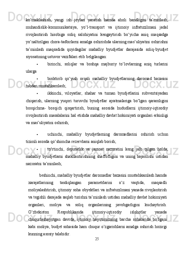 ko‘maklashish,   yangi   ish   joylari   yaratish   hamda   aholi   bandligini   ta’minlash,
muhandislik-kommunikatsiya,   yo‘l-transport   va   ijtimoiy   infratuzilmani   jadal
rivojlantirish   hisobiga   soliq   salohiyatini   kengaytirish   bo‘yicha   aniq   maqsadga
yo‘naltirilgan chora-tadbirlarni amalga oshirishda ularning mas’uliyatini oshirishni
ta’minlash   maqsadida   quyidagilar   mahalliy   byudjetlar   darajasida   soliq-byudjet
siyosatining ustuvor vazifalari etib belgilangan: 
 birinchi,   soliqlar   va   boshqa   majburiy   to‘lovlarning   aniq   turlarini
ularga 
 biriktirib   qo‘yish   orqali   mahalliy   byudjetlarning   daromad   bazasini
tubdan mustahkamlash; 
 ikkinchi,   viloyatlar,   shahar   va   tuman   byudjetlarini   subventsiyadan
chiqarish,   ularning   yuqori   turuvchi   byudjetlar   ajratmalariga   bo‘lgan   qaramligini
bosqichma-   bosqich   qisqartirish,   buning   asosida   hududlarni   ijtimoiy-iqtisodiy
rivojlantirish masalalarini hal etishda mahalliy davlat hokimiyati organlari erkinligi
va mas’uliyatini oshirish; 
 uchinchi,   mahalliy   byudjetlarning   daromadlarini   oshirish   uchun
tizimli asosda qo‘shimcha rezervlarni aniqlab borish; 
 to‘rtinchi,   deputatlik   va   jamoat   nazoratini   keng   jalb   qilgan   holda,
mahalliy   byudjetlarni   shakllantirishning   shaffofligini   va   uning   bajarilishi   ustidan
nazoratni ta’minlash; 
beshinchi, mahalliy byudjetlar daromadlar bazasini mustahkamlash hamda
xarajatlarining   tasdiqlangan   parametrlarini   o‘z   vaqtida,   maqsadli
moliyalashtirish, ijtimoiy soha obyektlari va infratuzilmani yanada rivojlantirish
va tegishli darajada saqlab turishni ta’minlash ustidan mahalliy davlat hokimiyati
organlari,   moliya   va   soliq   organlarining   javobgarligini   kuchaytirish.
O’zbekiston   Respublikasida   ijtimoiy-iqtisodiy   islohotlar   yanada
chuqurlashayotgan   davrda,   ijtimoiy   hayotimizning   barcha   sohalarida   bo’lgani
kabi moliya, budjet sohasida ham chuqur o’zgarishlarni amalga oshirish hozirgi
kunning asosiy talabidir.  
25