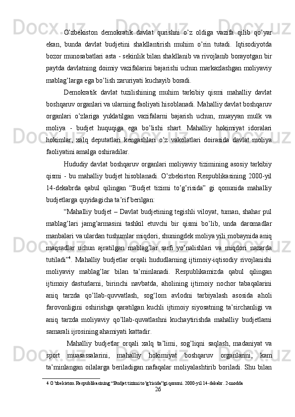 O’zbekiston   demokratik   davlat   qurishni   o’z   oldiga   vazifa   qilib   qo’yar
ekan,   bunda   davlat   budjetini   shakllantirish   muhim   o’rin   tutadi.   Iqtisodiyotda
bozor munosabatlari asta - sekinlik bilan shakllanib va rivojlanib borayotgan bir
paytda davlatning doimiy vazifalarini bajarishi uchun markazlashgan moliyaviy
mablag’larga ega bo’lish zaruriyati kuchayib boradi.  
Demokratik   davlat   tuzilishining   muhim   tarkibiy   qismi   mahalliy   davlat
boshqaruv organlari va ularning faoliyati hisoblanadi. Mahalliy davlat boshqaruv
organlari   o’zlariga   yuklatilgan   vazifalarni   bajarish   uchun,   muayyan   mulk   va
moliya   -   budjet   huquqiga   ega   bo’lishi   shart.   Mahalliy   hokimiyat   idoralari
hokimlar,   xalq   deputatlari   kengashlari   o’z   vakolatlari   doirasida   davlat   moliya
faoliyatini amalga oshiradilar.  
Hududiy  davlat   boshqaruv   organlari   moliyaviy   tizimining  asosiy   tarkibiy
qismi   -   bu   mahalliy   budjet   hisoblanadi.   O’zbekiston   Respublikasining   2000-yil
14-dekabrda   qabul   qilingan   “Budjet   tizimi   to’g’risida”   gi   qonunida   mahalliy
budjetlarga quyidagicha ta’rif berilgan: 
“Mahalliy budjet  – Davlat  budjetining tegishli  viloyat, tuman, shahar  pul
mablag’lari   jamg’armasini   tashkil   etuvchi   bir   qismi   bo’lib,   unda   daromadlar
manbalari va ulardan tushumlar miqdori, shuningdek moliya yili mobaynida aniq
maqsadlar   uchun   ajratilgan   mablag’lar   sarfi   yo’nalishlari   va   miqdori   nazarda
tutiladi” 4
.   Mahalliy   budjetlar   orqali   hududlarning   ijtimoiy-iqtisodiy   rivojlanishi
moliyaviy   mablag’lar   bilan   ta’minlanadi.   Respublikamizda   qabul   qilingan
ijtimoiy   dasturlarni,   birinchi   navbatda,   aholining   ijtimoiy   nochor   tabaqalarini
aniq   tarzda   qo’llab-quvvatlash,   sog‘lom   avlodni   tarbiyalash   asosida   aholi
farovonligini   oshirishga   qaratilgan   kuchli   ijtimoiy   siyosatning   ta’sirchanligi   va
aniq   tarzda   moliyaviy   qo’llab-quvatlashni   kuchaytirishda   mahalliy   budjetlarni
samarali ijrosining ahamiyati kattadir. 
  Mahalliy   budjetlar   orqali   xalq   ta’limi,   sog’liqni   saqlash,   madaniyat   va
sport   muasassalarini,   mahalliy   hokimiyat   boshqaruv   organlarini,   kam
ta’minlangan   oilalarga   beriladigan   nafaqalar   moliyalashtirib   boriladi.   Shu   bilan
4  O’zbekiston Respublikasining “Budjet tizimi to’g’risida”gi qonuni. 2000-yil 14-dekabr. 2-modda 
26 