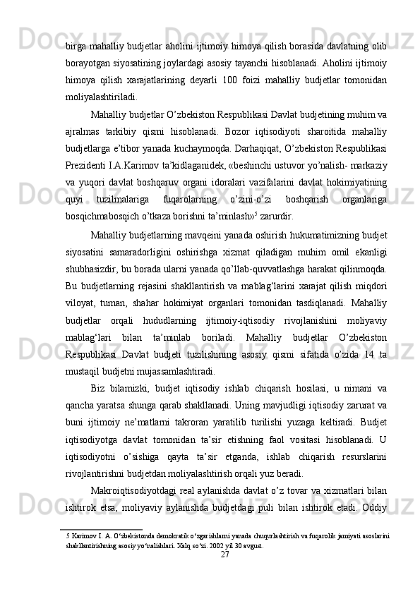 birga mahalliy budjetlar  aholini ijtimoiy himoya qilish borasida davlatning olib
borayotgan siyosatining joylardagi asosiy tayanchi hisoblanadi. Aholini ijtimoiy
himoya   qilish   xarajatlarining   deyarli   100   foizi   mahalliy   budjetlar   tomonidan
moliyalashtiriladi. 
Mahalliy budjetlar O’zbekiston Respublikasi Davlat budjetining muhim va
ajralmas   tarkibiy   qismi   hisoblanadi.   Bozor   iqtisodiyoti   sharoitida   mahalliy
budjetlarga e’tibor yanada kuchaymoqda. Darhaqiqat, O’zbekiston Respublikasi
Prezidenti I.A.Karimov ta’kidlaganidek, «beshinchi ustuvor yo’nalish- markaziy
va   yuqori   davlat   boshqaruv   organi   idoralari   vazifalarini   davlat   hokimiyatining
quyi   tuzilmalariga   fuqarolarning   o’zini-o’zi   boshqarish   organlariga
bosqichmabosqich o’tkaza borishni ta’minlash» 5
 zarurdir. 
Mahalliy budjetlarning mavqeini yanada oshirish hukumatimizning budjet
siyosatini   samaradorligini   oshirishga   xizmat   qiladigan   muhim   omil   ekanligi
shubhasizdir, bu borada ularni yanada qo’llab-quvvatlashga harakat qilinmoqda.
Bu   budjetlarning   rejasini   shakllantirish   va   mablag‘larini   xarajat   qilish   miqdori
viloyat,   tuman,   shahar   hokimiyat   organlari   tomonidan   tasdiqlanadi.   Mahalliy
budjetlar   orqali   hududlarning   ijtimoiy-iqtisodiy   rivojlanishini   moliyaviy
mablag‘lari   bilan   ta’minlab   boriladi.   Mahalliy   budjetlar   O’zbekiston
Respublikasi   Davlat   budjeti   tuzilishining   asosiy   qismi   sifatida   o’zida   14   ta
mustaqil budjetni mujassamlashtiradi. 
Biz   bilamizki,   budjet   iqtisodiy   ishlab   chiqarish   hosilasi,   u   nimani   va
qancha yaratsa shunga qarab shakllanadi. Uning mavjudligi iqtisodiy zarurat va
buni   ijtimoiy   ne’matlarni   takroran   yaratilib   turilishi   yuzaga   keltiradi.   Budjet
iqtisodiyotga   davlat   tomonidan   ta’sir   etishning   faol   vositasi   hisoblanadi.   U
iqtisodiyotni   o’sishiga   qayta   ta’sir   etganda,   ishlab   chiqarish   resurslarini
rivojlantirishni budjetdan moliyalashtirish orqali yuz beradi. 
Makroiqtisodiyotdagi  real  aylanishda  davlat  o’z tovar  va  xizmatlari  bilan
ishtirok   etsa,   moliyaviy   aylanishda   budjetdagi   puli   bilan   ishtirok   etadi.   Oddiy
5  Karimov I. A. O‘zbekistonda demokratik o‘zgarishlarni yanada chuqurlashtirish va fuqarolik jamiyati asoslarini
shakllantirishning asosiy yo‘nalishlari. Xalq so‘zi. 2002 yil 30 avgust. 
27