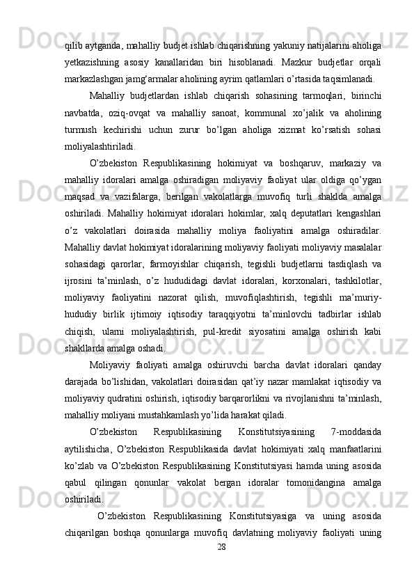 qilib aytganda, mahalliy budjet ishlab chiqarishning yakuniy natijalarini aholiga
yetkazishning   asosiy   kanallaridan   biri   hisoblanadi.   Mazkur   budjetlar   orqali
markazlashgan jamg‘armalar aholining ayrim qatlamlari o’rtasida taqsimlanadi. 
Mahalliy   budjetlardan   ishlab   chiqarish   sohasining   tarmoqlari,   birinchi
navbatda,   oziq-ovqat   va   mahalliy   sanoat,   kommunal   xo’jalik   va   aholining
turmush   kechirishi   uchun   zurur   bo’lgan   aholiga   xizmat   ko’rsatish   sohasi
moliyalashtiriladi. 
O’zbekiston   Respublikasining   hokimiyat   va   boshqaruv,   markaziy   va
mahalliy   idoralari   amalga   oshiradigan   moliyaviy   faoliyat   ular   oldiga   qo’ygan
maqsad   va   vazifalarga,   berilgan   vakolatlarga   muvofiq   turli   shaklda   amalga
oshiriladi.   Mahalliy   hokimiyat   idoralari   hokimlar,   xalq   deputatlari   kengashlari
o’z   vakolatlari   doirasida   mahalliy   moliya   faoliyatini   amalga   oshiradilar.
Mahalliy davlat hokimiyat idoralarining moliyaviy faoliyati moliyaviy masalalar
sohasidagi   qarorlar,   farmoyishlar   chiqarish,   tegishli   budjetlarni   tasdiqlash   va
ijrosini   ta’minlash,   o’z   hududidagi   davlat   idoralari,   korxonalari,   tashkilotlar,
moliyaviy   faoliyatini   nazorat   qilish,   muvofiqlashtirish,   tegishli   ma’muriy-
hududiy   birlik   ijtimoiy   iqtisodiy   taraqqiyotni   ta’minlovchi   tadbirlar   ishlab
chiqish,   ularni   moliyalashtirish,   pul-kredit   siyosatini   amalga   oshirish   kabi
shakllarda amalga oshadi. 
Moliyaviy   faoliyati   amalga   oshiruvchi   barcha   davlat   idoralari   qanday
darajada   bo’lishidan,   vakolatlari   doirasidan   qat’iy   nazar   mamlakat   iqtisodiy   va
moliyaviy qudratini oshirish, iqtisodiy barqarorlikni va rivojlanishni ta’minlash,
mahalliy moliyani mustahkamlash yo’lida harakat qiladi.  
O’zbekiston   Respublikasining   Konstitutsiyasining   7-moddasida
aytilishicha,   O’zbekiston   Respublikasida   davlat   hokimiyati   xalq   manfaatlarini
ko’zlab   va   O’zbekiston   Respublikasining   Konstitutsiyasi   hamda   uning   asosida
qabul   qilingan   qonunlar   vakolat   bergan   idoralar   tomonidangina   amalga
oshiriladi. 
  O’zbekiston   Respublikasining   Konstitutsiyasiga   va   uning   asosida
chiqarilgan   boshqa   qonunlarga   muvofiq   davlatning   moliyaviy   faoliyati   uning
28