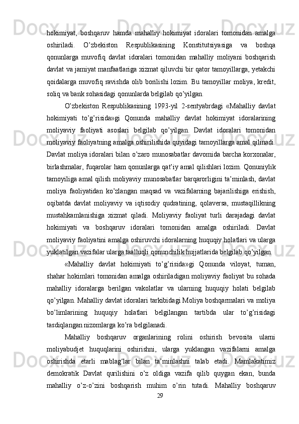 hokimiyat,   boshqaruv   hamda   mahalliy   hokimiyat   idoralari   tomonidan   amalga
oshiriladi.   O’zbekiston   Respublikasining   Konstitutsiyasiga   va   boshqa
qonunlarga   muvofiq   davlat   idoralari   tomonidan   mahalliy   moliyani   boshqarish
davlat va jamiyat manfaatlariga xizmat qiluvchi bir qator tamoyillarga, yetakchi
qoidalarga  muvofiq  ravishda   olib  borilishi   lozim.   Bu   tamoyillar   moliya,  kredit,
soliq va bank sohasidagi qonunlarda belgilab qo’yilgan. 
O’zbekiston   Respublikasining   1993-yil   2-sentyabrdagi   «Mahalliy   davlat
hokimiyati   to’g’risida»gi   Qonunda   mahalliy   davlat   hokimiyat   idoralarining
moliyaviy   faoliyati   asoslari   belgilab   qo’yilgan.   Davlat   idoralari   tomonidan
moliyaviy faoliyatning amalga oshirilishida quyidagi tamoyillarga amal qilinadi.
Davlat moliya idoralari bilan o’zaro munosabatlar davomida barcha korxonalar,
birlashmalar, fuqarolar ham qonunlarga qat’iy amal qilishlari lozim. Qonuniylik
tamoyiliga amal qilish moliyaviy munosabatlar barqarorligini ta’minlash, davlat
moliya   faoliyatidan   ko’zlangan   maqsad   va   vazifalarning   bajarilishiga   erishish,
oqibatda   davlat   moliyaviy   va   iqtisodiy   qudratining,   qolaversa,   mustaqillikning
mustahkamlanishiga   xizmat   qiladi.   Moliyaviy   faoliyat   turli   darajadagi   davlat
hokimiyati   va   boshqaruv   idoralari   tomonidan   amalga   oshiriladi.   Davlat
moliyaviy faoliyatini amalga oshiruvchi idoralarning huquqiy holatlari va ularga
yuklatilgan vazifalar ularga taalluqli qonunchilik hujjatlarida belgilab qo’yilgan. 
«Mahalliy   davlat   hokimiyati   to’g’risida»gi   Qonunda   viloyat,   tuman,
shahar  hokimlari  tomonidan amalga oshiriladigan moliyaviy faoliyat  bu sohada
mahalliy   idoralarga   berilgan   vakolatlar   va   ularning   huquqiy   holati   belgilab
qo’yilgan. Mahalliy davlat idoralari tarkibidagi Moliya boshqarmalari va moliya
bo’limlarining   huquqiy   holatlari   belgilangan   tartibda   ular   to’g’risidagi
tasdiqlangan nizomlarga ko’ra belgilanadi. 
Mahalliy   boshqaruv   organlarining   rolini   oshirish   bevosita   ularni
moliyabudjet   huquqlarini   oshirishni,   ularga   yuklangan   vazifalarni   amalga
oshirishda   etarli   mablag‘lar   bilan   ta’minlashni   talab   etadi.   Mamlakatimiz
demokratik   Davlat   qurilishini   o’z   oldiga   vazifa   qilib   quygan   ekan,   bunda
mahalliy   o’z-o’zini   boshqarish   muhim   o’rin   tutadi.   Mahalliy   boshqaruv
29
