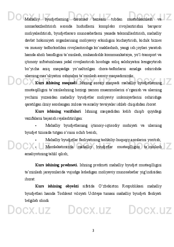 Mahalliy   byudjetlarning   daromad   bazasini   tubdan   mustahkamlash   va
nomarkazlashtirish   asosida   hududlarni   kompleks   rivojlantirishni   barqaror
moliyalashtirish,   byudjetlararo   munosabatlarni   yanada   takomillashtirish,   mahalliy
davlat   hokimiyati   organlarining   moliyaviy   erkinligini   kuchaytirish,   kichik   biznes
va xususiy tadbirkorlikni rivojlantirishga ko‘maklashish, yangi ish joylari yaratish
hamda aholi bandligini ta’minlash, muhandislik-kommunikatsiya, yo‘l-transport va
ijtimoiy   infratuzilmani   jadal   rivojlantirish   hisobiga   soliq   salohiyatini   kengaytirish
bo‘yicha   aniq   maqsadga   yo‘naltirilgan   chora-tadbirlarni   amalga   oshirishda
ularning mas’uliyatini oshirishni ta’minlash asosiy maqsadimizdir.
Kurs   ishining   maqsadi :   Ishning   asosiy   maqsadi   mahalliy   byudjetlarning
mustaqilligini   ta ’ minlashning   hozirgi   zamon   muammolarini   o ‘ rganish   va   ularning
yechimi   yuzasidan   mahalliy   byudjetlar   moliyaviy   imkoniyatlarini   oshirishga
qaratilgan   ilmiy   asoslangan   xulosa   va   amaliy   tavsiyalar   ishlab   chiqishdan   iborat . 
Kurs   ishining   vazifalari .   Ishning   maqsadidan   kelib   chiqib   quyidagi
vazifa larni bajarish rejalashtirilgan: 
 Mahalliy   byudjetlarning   ijtimoiy-iqtisodiy   mohiyati   va   ularning
byudjet tizimida tutgan o‘rnini ochib berish; 
 Mahalliy byudjetlar faoliyatining tashkiliy-huquqiy asoslarini yoritish;
 Mamlakatimizda   mahalliy   byudjetlar   mustaqilligini   ta’minlash
amaliyotining tahlil qilish;
Kurs   ishining   predmeti.   Ishning   predmeti   mahalliy   byudjet   mustaqilligini
ta’minlash jarayonlarida vujudga keladigan moliyaviy munosabatlar  yig‘indisidan
iborat. 
Kurs   ishining   obyekti   sifatida   O‘zbekiston   Respublikasi   mahalliy
byudjetlari   hamda   Toshkent   viloyati   Uchtepa   tumani   mahalliy   byudjeti   faoliyati
belgilab olindi. 
 
3