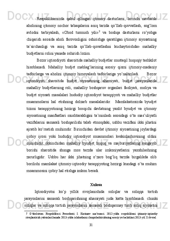 Respublikamizda   qabul   qilingan   ijtimoiy   dasturlarni,   birinchi   navbatda
aholining   ijtimoiy   nochor   tabaqalarini   aniq   tarzda   qo’llab-quvvatlash,   sog‘lom
avlodni   tarbiyalash,   «Obod   turmush   yili» 7
  va   boshqa   dasturlarni   ro’yobga
chiqarish   asosida   aholi   farovonligini   oshirishga   qaratilgan   ijtimoiy   siyosatning
ta’sirchanligi   va   aniq   tarzda   qo’llab-quvatlashni   kuchaytirishda»   mahalliy
budjetlarni rolini yanada oshirish lozim. 
Bozor iqtisodiyoti sharoitida mahalliy budjetlar mustaqil huquqiy tashkilot
hisoblanadi.   Mahalliy   budjet   mablag‘larining   asosiy   qismi   ijtimoiy-madaniy
tadbirlarga   va   aholini   ijtimoiy   himoyalash   tadbirlariga   yo’naltiriladi.           Bozor
iqtisodiyoti   sharoitida   budjet   siyosatining   ahamiyati,   budjet   jarayonlarida
mahalliy   budjetlarning   roli,   mahalliy   boshqaruv   organlari   faoliyati,   moliya   va
budjet   siyosati   masalalari   hududiy   iqtisodiyot   taraqqiyoti   va   mahalliy   budjetlar
muammolarni   hal   etishning   dolzarb   masalalaridir.     Mamlakatimizda   byudjet
tizimi   taraqqiyotining   hozirgi   bosqichi   davlatning   yaxlit   byudjet   va   ijtimoiy
siyosatining   manfaatlari   mushtarakligini   ta’minlash   asosidagi   o‘ta   mas’uliyatli
vazifalarini   samarali   boshqarilishi   talab   etmoqdaki,   ushbu   vazifani   ikki   jihatini
ajratib   ko‘rsatish   muhimdir.   Birinchidan   davlat   ijtimoiy   siyosatining   joylardagi
ijobiy   ijrosi   yoki   hududiy   iqtisodiyot   muammolari   keskinlashuvining   oldini
olinishidir,   ikkinchidan   mahalliy   byudjet   huquq   va   majburiyatlaring   kengayib
borishi   sharoitida   shunga   mos   tarzda   ular   imkoniyatlarini   yaxshilashning
zarurligidir.   Ushbu   har   ikki   jihatning   o‘zaro   bog’liq   tarzda   birgalikda   olib
borilishi   mamlakat   ijtimoiy-iqtisodiy  taraqqiyoting  hozirgi  kundagi  o‘ta  muhim
moammosini ijobiy hal etishga imkon beradi. 
Xulosa
Iqtisodiyotni   ko’p   yillik   rivojlanishida   soliqlar   va   soliqqa   tortish
jarayonlarini   samarali   boshqarishning   ahamiyati   juda   katta   hisoblanadi.   chunki
soliqlar va soliqqa tortish jarayonlarini samarali boshqarmay turib soliq siyosatini
7   O‘zbekiston   Respublikasi   Prezedenti   I.   Karimov   ma’ruzasi.   2012-yilda   respublikani   ijtimoiy-iqtisodiy
rivojlantirish yakunlari hamda 2013-yilda islohotlarni chuqurlashtirishning asosiy yo‘nalishlari.2013-yil 21-fevral 
 
31