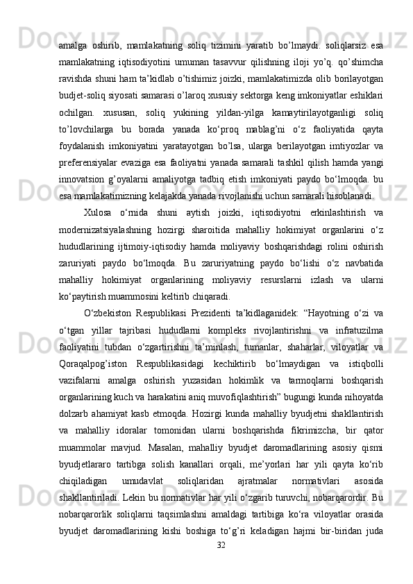 amalga   oshirib,   mamlakatning   soliq   tizimini   yaratib   bo’lmaydi.   soliqlarsiz   esa
mamlakatning   iqtisodiyotini   umuman   tasavvur   qilishning   iloji   yo’q.   qo’shimcha
ravishda shuni ham ta’kidlab o’tishimiz joizki, mamlakatimizda olib borilayotgan
budjet-soliq siyosati samarasi o’laroq xususiy sektorga keng imkoniyatlar eshiklari
ochilgan.   xususan,   soliq   yukining   yildan-yilga   kamaytirilayotganligi   soliq
to’lovchilarga   bu   borada   yanada   ko‘proq   mablag’ni   o‘z   faoliyatida   qayta
foydalanish   imkoniyatini   yaratayotgan   bo’lsa,   ularga   berilayotgan   imtiyozlar   va
preferensiyalar   evaziga   esa   faoliyatni   yanada   samarali   tashkil   qilish   hamda   yangi
innovatsion   g’oyalarni   amaliyotga   tadbiq   etish   imkoniyati   paydo   bo‘lmoqda.   bu
esa mamlakatimizning kelajakda yanada rivojlanishi uchun samarali hisoblanadi.
Xulosa   o‘rnida   shuni   aytish   joizki,   iqtisodiyotni   erkinlashtirish   va
modernizatsiyalashning   hozirgi   sharoitida   mahalliy   hokimiyat   organlarini   o‘z
hududlarining   ijtimoiy-iqtisodiy   hamda   moliyaviy   boshqarishdagi   rolini   oshirish
zaruriyati   paydo   bo‘lmoqda.   Bu   zaruriyatning   paydo   bo‘lishi   o‘z   navbatida
mahalliy   hokimiyat   organlarining   moliyaviy   resurslarni   izlash   va   ularni
ko‘paytirish muammosini keltirib chiqaradi. 
O‘zbekiston   Respublikasi   Prezidenti   ta’kidlaganidek:   “Hayotning   o‘zi   va
o‘tgan   yillar   tajribasi   hududlarni   kompleks   rivojlantirishni   va   infratuzilma
faoliyatini   tubdan   o‘zgartirishni   ta’minlash,   tumanlar,   shaharlar,   viloyatlar   va
Qoraqalpog’iston   Respublikasidagi   kechiktirib   bo‘lmaydigan   va   istiqbolli
vazifalarni   amalga   oshirish   yuzasidan   hokimlik   va   tarmoqlarni   boshqarish
organlarining kuch va harakatini aniq muvofiqlashtirish” bugungi kunda nihoyatda
dolzarb   ahamiyat   kasb   etmoqda.   Hozirgi   kunda   mahalliy   byudjetni   shakllantirish
va   mahalliy   idoralar   tomonidan   ularni   boshqarishda   fikrimizcha,   bir   qator
muammolar   mavjud.   Masalan,   mahalliy   byudjet   daromadlarining   asosiy   qismi
byudjetlararo   tartibga   solish   kanallari   orqali,   me’yorlari   har   yili   qayta   ko‘rib
chiqiladigan   umudavlat   soliqlaridan   ajratmalar   normativlari   asosida
shakllantiriladi. Lekin bu normativlar har yili o‘zgarib turuvchi, nobarqarordir. Bu
nobarqarorlik   soliqlarni   taqsimlashni   amaldagi   tartibiga   ko‘ra   viloyatlar   orasida
byudjet   daromadlarining   kishi   boshiga   to‘g’ri   keladigan   hajmi   bir-biridan   juda
32