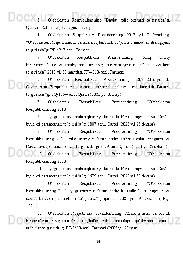 3. O‘zbekiston   Respublikasining   “Davlat   soliq   xizmati   to‘g`risida”gi
Qonuni. Xalq so‘zi, 29 avgust 1997 y. 
4. O‘zbekiston   Respublikasi   Prezidentining   2017   yil   7   fevraldagi
“O‘zbekiston Respublikasini yanada rivojlantirish bo‘yicha Harakatlar strategiyasi
to‘g‘risida”gi PF-4947-sonli Farmoni 
5. O‘zbekiston   Respublikasi   Prezidentining   “Xalq   badiiy
hunarmandchiligi   va   amaliy   san`atini   rivojlantirishni   yanada   qo‘llab-quvvatlash
to‘g`risida” 2010 yil 30 martdagi PF-4210-sonli Farmoni. 
6. O‘zbekiston   Respublikasi   Prezidentining   “2023-2016-yillarda
O‘zbekiston   Respublikasida   xizmat   ko‘rsatish   sohasini   rivojlantirish   Dasturi
to‘g`risida ”gi PQ-1754-sonli Qarori (2023 yil 10 may) 
7. O‘zbekiston   Respublikasi   Prezidentining   “O‘zbekiston
Respublikasining 2013 
8. -yilgi   asosiy   makroiqtisodiy   ko‘rsatkichlari   prognozi   va   Davlat
byudjeti parametrlari to‘g`risida”gi 1887-sonli Qarori (2023 yil 25 dekabr). 
9. O‘zbekiston   Respublikasi   Prezidentining   “O‘zbekiston
Respublikasinig   2014-   yilgi   asosiy   makroiqtisodiy   ko‘rsatkichlari   prognozi   va
Davlat byudjeti parametrlari to‘g`risida”gi 2099-sonli Qarori (2013 yil 25 dekabr) 
10. O‘zbekiston   Respublikasi   Prezidentining   “O‘zbekiston
Respublikasining 2023 
11. -yilgi   asosiy   makroiqtisodiy   ko‘rsatkichlari   prognozi   va   Davlat
byudjeti parametrlari to‘g`risida”gi 1675-sonli Qarori (2022 yil 30 dekabr). 
12. O‘zbekiston   Respublikasi   Prezidentining   “O‘zbekiston
Respublikasining   2009-   yilgi   asosiy   makroiqtisodiy   ko‘rsatkichlari   prognozi   va
davlat   byudjeti   parametrlari   to‘g`risida”gi   qarori.   2008   -yil   29   -dekabr.   (   PQ-
1024.) 
13. O‘zbekiston   Respublikasi   Prezidentining   “Mikrofirmalar   va   kichik
korxonalarni   rivojlantirishni   rag`batlantirish   borasidagi   qo‘shimcha   chora-
tadbirlar to‘g`risida”gi PF-3620-sonli Farmoni (2005 yil 20 iyun). 
34