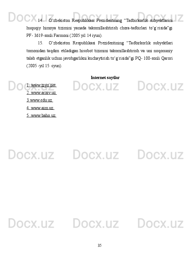 14. O‘zbekiston   Respublikasi   Prezidentining   “Tadbirkorlik   subyektlarini
huquqiy   himoya   tizimini   yanada   takomillashtirish   chora-tadbirlari   to‘g`risida”gi
PF- 3619-sonli Farmoni (2005 yil 14 iyun). 
15. O‘zbekiston   Respublikasi   Prezidentining   “Tadbirkorlik   subyektlari
tomonidan   taqdim   etiladigan   hisobot   tizimini   takomillashtirish   va   uni   noqonuniy
talab etganlik uchun javobgarlikni kuchaytirish to‘g`risida”gi PQ- 100-sonli Qarori
(2005 -yil 15 -iyun). 
Internet saytlar
1. www.ziyo.net 
2. www.arxiv.uz 
3 www.edu.uz 
4. www.aim.uz 
5 .www.baho.uz 
35 