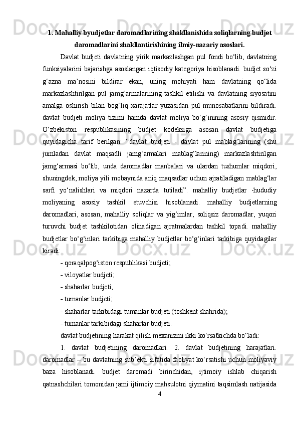1. Mahalliy byudjetlar daromadlarining shakllanishida s oliqlarning budjet
daromadlarini shakllantirishining ilmiy-nazariy asoslari.
Davlat   budjeti   davlatning   yirik   markazlashgan   pul   fondi   bo‘lib,   davlatning
funksiyalarini bajarishga asoslangan iqtisodiy kategoriya hisoblanadi. budjet so‘zi
g‘azna   ma’nosini   bildirar   ekan,   uning   mohiyati   ham   davlatning   qo‘lida
markazlashtirilgan   pul   jamg‘armalarining   tashkil   etilishi   va   davlatning   siyosatini
amalga   oshirish   bilan   bog‘liq   xarajatlar   yuzasidan   pul   munosabatlarini   bildiradi.
davlat   budjeti   moliya   tizimi   hamda   davlat   moliya   bo‘g‘inining   asosiy   qismidir.
O‘zbekiston   respublikasining   budjet   kodeksiga   asosan   davlat   budjetiga
quyidagicha   tarif   berilgan:   “davlat   budjeti   -   davlat   pul   mablag‘larining   (shu
jumladan   davlat   maqsadli   jamg‘armalari   mablag‘larining)   markazlashtirilgan
jamg‘armasi   bo‘lib,   unda   daromadlar   manbalari   va   ulardan   tushumlar   miqdori,
shuningdek, moliya yili mobaynida aniq maqsadlar uchun ajratiladigan mablag‘lar
sarfi   yo‘nalishlari   va   miqdori   nazarda   tutiladi”.   mahalliy   budjetlar   -hududiy
moliyaning   asosiy   tashkil   etuvchisi   hisoblanadi.   mahalliy   budjetlarning
daromadlari,   asosan,   mahalliy   soliqlar   va   yig‘imlar,   soliqsiz   daromadlar,   yuqori
turuvchi   budjet   tashkilotidan   olinadigan   ajratmalardan   tashkil   topadi.   mahalliy
budjetlar   bo‘g‘inlari   tarkibiga   mahalliy   budjetlar   bo‘g‘inlari   tarkibiga   quyidagilar
kiradi:
  qoraqalpog‘iston   respublikasi budjeti ;
  viloyatlar budjeti;
  shaharlar budjeti;
  tumanlar budjeti;
  shaharlar tarkibidagi tumanlar budjeti (toshkent shahrida);
  tumanlar tarkibidagi shaharlar budjeti.
davlat budjetining harakat qilish mexanizmi ikki ko‘rsatkichda bo‘ladi:
1.   davlat   budjetining   daromadlari.   2.   davlat   budjetining   harajatlari.
daromadlar   – bu  davlatning sub’ekti   sifatida  faoliyat   ko‘rsatishi  uchun  moliyaviy
baza   hisoblanadi.   budjet   daromadi   birinchidan,   ijtimoiy   ishlab   chiqarish
qatnashchilari tomonidan jami ijtimoiy mahsulotni qiymatini taqsimlash natijasida
4