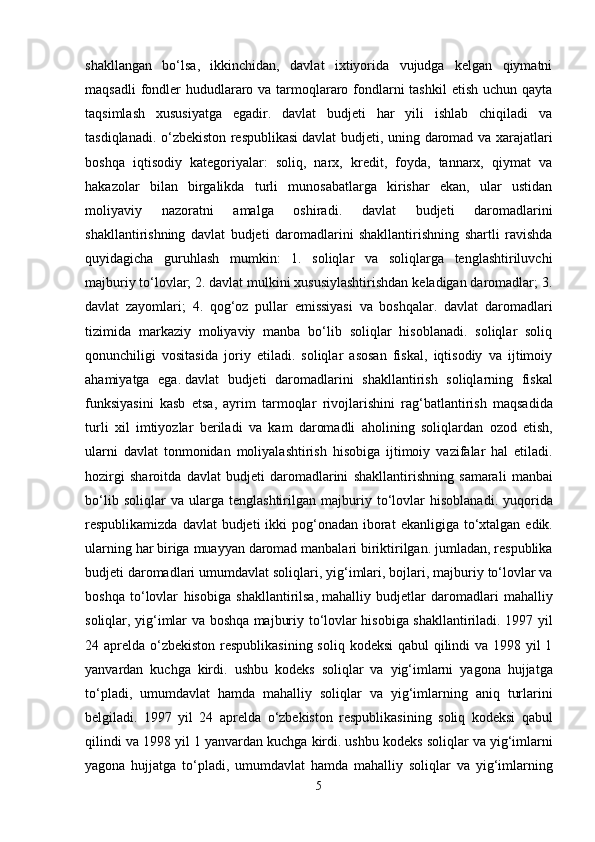 shakllangan   bo‘lsa,   ikkinchidan,   davlat   ixtiyorida   vujudga   kelgan   qiymatni
maqsadli  fondler  hududlararo va tarmoqlararo fondlarni tashkil  etish uchun qayta
taqsimlash   xususiyatga   egadir.   davlat   budjeti   har   yili   ishlab   chiqiladi   va
tasdiqlanadi. o‘zbekiston respublikasi   davlat budjeti , uning daromad va xarajatlari
boshqa   iqtisodiy   kategoriyalar:   soliq,   narx,   kredit,   foyda,   tannarx,   qiymat   va
hakazolar   bilan   birgalikda   turli   munosabatlarga   kirishar   ekan,   ular   ustidan
moliyaviy   nazoratni   amalga   oshiradi.   davlat   budjeti   daromadlarini
shakllantirishning   davlat   budjeti   daromadlarini   shakllantirishning   shartli   ravishda
quyidagicha   guruhlash   mumkin:   1.   soliqlar   va   soliqlarga   tenglashtiriluvchi
majburiy to‘lovlar; 2. davlat mulkini xususiylashtirishdan keladigan daromadlar; 3.
davlat   zayomlari;   4.   qog‘oz   pullar   emissiyasi   va   boshqalar.   davlat   daromadlari
tizimida   markaziy   moliyaviy   manba   bo‘lib   soliqlar   hisoblanadi.   soliqlar   soliq
qonunchiligi   vositasida   joriy   etiladi.   soliqlar   asosan   fiskal,   iqtisodiy   va   ijtimoiy
ahamiyatga   ega.   davlat   budjeti   daromadlarini   shakllantirish   soliqlarning   fiskal
funksiyasini   kasb   etsa ,   ayrim   tarmoqlar   rivojlarishini   rag ‘ batlantirish   maqsadida
turli   xil   imtiyozlar   beriladi   va   kam   daromadli   aholining   soliqlardan   ozod   etish ,
ularni   davlat   tonmonidan   moliyalashtirish   hisobiga   ijtimoiy   vazifalar   hal   etiladi .
hozirgi   sharoitda   davlat   budjeti   daromadlarini   shakllantirishning   samarali   manbai
bo ‘ lib   soliqlar   va   ularga   tenglashtirilgan   majburiy   to ‘ lovlar   hisoblanadi .   yuqorida
respublikamizda   davlat   budjeti   ikki   pog ‘ onadan   iborat   ekanligiga   to ‘ xtalgan   edik .
ularning   har   biriga   muayyan   daromad   manbalari   biriktirilgan .  jumladan ,  respublika
budjeti   daromadlari   umumdavlat   soliqlari ,  yig ‘ imlari ,  bojlari ,  majburiy   to ‘ lovlar   va
boshqa   to ‘ lovlar   hisobiga   shakllantirilsa ,   mahalliy   budjetlar   daromadlari   mahalliy
soliqlar ,   yig ‘ imlar   va   boshqa   majburiy   to ‘ lovlar   hisobiga   shakllantiriladi . 1997   yil
24   aprelda   o ‘ zbekiston   respublikasining   soliq   kodeksi   qabul   qilindi   va   1998   yil   1
yanvardan   kuchga   kirdi .   ushbu   kodeks   soliqlar   va   yig ‘ imlarni   yagona   hujjatga
to ‘ pladi ,   umumdavlat   hamda   mahalliy   soliqlar   va   yig ‘ imlarning   aniq   turlarini
belgiladi .   1997   yil   24   aprelda   o ‘ zbekiston   respublikasining   soliq   kodeksi   qabul
qilindi   va  1998  yil  1  yanvardan   kuchga   kirdi .  ushbu   kodeks   soliqlar   va   yig ‘ imlarni
yagona   hujjatga   to ‘ pladi ,   umumdavlat   hamda   mahalliy   soliqlar   va   yig ‘ imlarning
5 