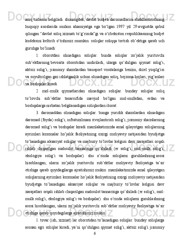 aniq   turlarini   belgiladi . shuningdek, davlat budjeti daromadlarini shakllantirishning
huquqiy   asoslarida   muhim   ahamiyatga   ega   bo‘lgan   1997   yil   29-avgustda   qabul
qilingan “davlat soliq xizmati to‘g‘risida”gi va o‘zbekiston respublikasining budjet
kodeksini  keltirib o‘tishimiz mumkin.   soliqlar   soliqqa   tortish   ob ’ ektiga   qarab   uch
guruhga   bo ’ linadi :
1.   oborotdan   olinadigan   soliqlar .   bunda   soliqlar   xo ’ jalik   yurituvchi
sub ’ ektlarning   bevosita   oborotidan   undiriladi ,   ularga   qo ’ shilgan   qiymat   solig ’ i ,
aktsiz   solig ’ i ,   jismoniy   shaxslardan   transport   vositalariga   benzin ,   dizel   yoqilg ’ isi
va   suyultirilgan   gaz   ishlatganlik   uchun   olinadigan   soliq ,  bojxona   bojlari ,  yig ’ imlari
va   boshqalar   kiradi .
2.   mol - mulk   qiymatlaridan   olinadigan   soliqlar .   bunday   soliqlar   soliq
to ’ lovchi   sub ’ ektlar   tasarrufida   mavjud   bo ’ lgan   mol - mulkdan ,   erdan   va
boshqalarga   nisbatan   belgilanadigan   soliqlardan   iborat .
3.   daromaddan   olinadigan   soliqlar .   bunga   yuridik   shaxslardan   olinadigan
daromad  ( foyda )  solig ’ i ,  infratuzilmani   rivojlantirish   solig ’ i ,  jismoniy   shaxslarning
daromad   solig ’ i   va   boshqalar   kiradi   mamlakatimizda   amal   qilayotgan   soliqlarning
ayrimlari   koxonalar   ho ’ jalik   faoliyatining   oxirgi   moliyaviy   natijasidan   byudjetga
to ’ lanadigan   aksariyat   soliqlar   va   majburiy   to ’ lovlar   kelgusi   davr   xarajatlari   orqali
ishlab   chiqarilgan   mahsulot   tannarxiga   qo ’ shiladi   ( er   solig ’ i ,   mol - mulk   solig ’ i ,
ekologiya   solig ’ i   va   boshqalar ).   shu   o ’ rinda   soliqlarni   guruhlashning   asosi
hisoblangan ,   ularni   xo ’ jalik   yurituvchi   sub ’ ektlar   moliyaviy   faoliyatiga   ta ’ sir
etishiga   qarab   quyidagilarga   ajratishimiz   mukin :   mamlakatimizda   amal   qilayotgan
soliqlarning   ayrimlari   koxonalar   ho ’ jalik   faoliyatining   oxirgi   moliyaviy   natijasidan
byudjetga   to ’ lanadigan   aksariyat   soliqlar   va   majburiy   to ’ lovlar   kelgusi   davr
xarajatlari   orqali   ishlab   chiqarilgan   mahsulot   tannarxiga   qo ’ shiladi  ( er   solig ’ i ,  mol -
mulk   solig ’ i ,   ekologiya   solig ’ i   va   boshqalar ).   shu   o ’ rinda   soliqlarni   guruhlashning
asosi   hisoblangan ,  ularni   xo ’ jalik   yurituvchi   sub ’ ektlar   moliyaviy   faoliyatiga   ta ’ sir
etishiga   qarab   quyidagilarga   ajratishimiz   mukin :
1.  tovar  ( ish ,  xizmat )   lar   oborotidan   to ’ lanadigan   soliqlar .  bunday   soliqlarga
asosan   egri   soliqlar   kiradi ,   ya ’ ni   qo ’ shilgan   qiymat   solig ’ i ,   aktsiz   solig ’ i   jismoniy
6