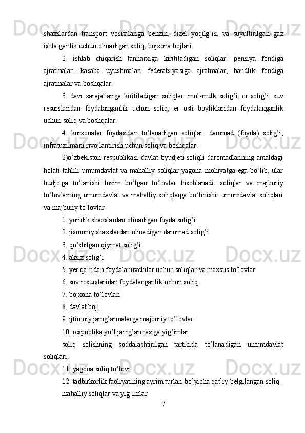 shaxslardan   transport   vositalariga   benzin ,   dizel   yoqilg ’ isi   va   suyultirilgan   gaz
ishlatganlik   uchun   olinadigan   soliq ,  bojxona   bojlari .
2.   ishlab   chiqarish   tannarxiga   kiritiladigan   soliqlar :   pensiya   fondiga
ajratmalar ,   kasaba   uyushmalari   federatsiyasiga   ajratmalar ,   bandlik   fondiga
ajratmalar   va   boshqalar .
3.   davr   xarajatlariga   kiritiladigan   soliqlar :   mol - mulk   solig ’ i ,   er   solig ’ i ,   suv
resurslaridan   foydalanganlik   uchun   soliq ,   er   osti   boyliklaridan   foydalanganlik
uchun   soliq   va   boshqalar .
4.   korxonalar   foydasidan   to’lanadigan   soliqlar:   daromad   (foyda)   solig’i,
infratuzilmani rivojlantirish uchun soliq va boshqalar.
2)o’zbekiston respublikasi  davlat byudjeti soliqli  daromadlarining amaldagi
holati   tahlili   umumdavlat   va   mahalliy   soliqlar   yagona   mohiyatga   ega   bo‘lib,   ular
budjetga   to‘lanishi   lozim   bo‘lgan   to‘lovlar   hisoblanadi.   soliqlar   va   majburiy
to’lovlarning umumdavlat va mahalliy soliqlarga bo‘linishi:  umumdavlat soliqlari
va majburiy to’lovlar
1. yuridik shaxslardan olinadigan foyda solig’i
2. jismoniy shaxslardan olinadigan daromad solig’i
3. qo’shilgan qiymat solig’i
4. aksiz solig’i
5. yer qa’ridan foydalanuvchilar uchun soliqlar va maxsus to’lovlar
6. suv resurslaridan foydalanganlik uchun soliq
7. bojxona to’lovlari
8. davlat boji
9. ijtimoiy jamg’armalarga majburiy to’lovlar
10. respublika yo’l jamg’armasiga yig’imlar
soliq   solishning   soddalashtirilgan   tartibida   to’lanadigan   umumdavlat
soliqlari:
11. yagona soliq to’lovi
12. tadbirkorlik faoliyatining ayrim turlari bo’yicha qat’iy   belgilangan soliq
mahalliy soliqlar va yig’imlar 
7