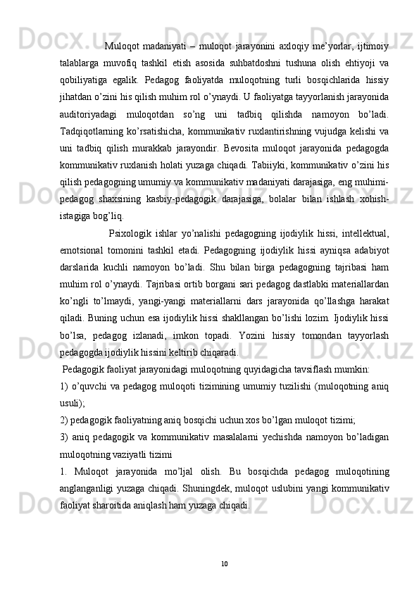                         Muloqot   madaniyati   –   muloqot   jarayonini   axloqiy   me’yorlar,   ijtimoiy
talablarga   muvofiq   tashkil   etish   asosida   suhbatdoshni   tushuna   olish   ehtiyoji   va
qobiliyatiga   egalik.   Pedagog   faoliyatda   muloqotning   turli   bosqichlarida   hissiy
jihatdan o’zini his qilish muhim rol o’ynaydi. U faoliyatga tayyorlanish jarayonida
auditoriyadagi   muloqotdan   so’ng   uni   tadbiq   qilishda   namoyon   bo’ladi.
Tadqiqotlarning ko’rsatishicha, kommunikativ ruxlantirishning vujudga kelishi va
uni   tadbiq   qilish   murakkab   jarayondir.   Bevosita   muloqot   jarayonida   pedagogda
kommunikativ ruxlanish holati yuzaga chiqadi. Tabiiyki, kommunikativ o’zini his
qilish pedagogning umumiy va kommunikativ madaniyati darajasiga, eng muhimi-
pedagog   shaxsining   kasbiy-pedagogik   darajasiga,   bolalar   bilan   ishlash   xohish-
istagiga bog’liq. 
                        Psixologik   ishlar   yo’nalishi   pedagogning   ijodiylik   hissi,   intellektual,
emotsional   tomonini   tashkil   etadi.   Pedagogning   ijodiylik   hissi   ayniqsa   adabiyot
darslarida   kuchli   namoyon   bo’ladi.   Shu   bilan   birga   pedagogning   tajribasi   ham
muhim rol o’ynaydi. Tajribasi ortib borgani sari pedagog dastlabki materiallardan
ko’ngli   to’lmaydi,   yangi-yangi   materiallarni   dars   jarayonida   qo’llashga   harakat
qiladi. Buning uchun esa ijodiylik hissi shakllangan bo’lishi lozim. Ijodiylik hissi
bo’lsa,   pedagog   izlanadi,   imkon   topadi.   Yozini   hissiy   tomondan   tayyorlash
pedagogda ijodiylik hissini keltirib chiqaradi. 
 Pedagogik faoliyat jarayonidagi muloqotning quyidagicha tavsiflash mumkin:  
1)   o’quvchi   va   pedagog   muloqoti   tizimining   umumiy  tuzilishi   (muloqotning   aniq
usuli); 
2) pedagogik faoliyatning aniq bosqichi uchun xos bo’lgan muloqot tizimi; 
3)   aniq   pedagogik   va   kommunikativ   masalalarni   yechishda   namoyon   bo’ladigan
muloqotning vaziyatli tizimi
1.   Muloqot   jarayonida   mo’ljal   olish.   Bu   bosqichda   pedagog   muloqotining
anglanganligi yuzaga chiqadi. Shuningdek, muloqot uslubini yangi kommunikativ
faoliyat sharoitida aniqlash ham yuzaga chiqadi. 
10 