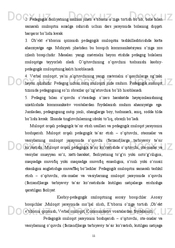 2.   Pedagogik   faoliyatning   muhim   jihati   e’tiborni   o’ziga   tortish   bo’lib,   bola   bilan
samarali   muloqotni   amalga   oshirish   uchun   dars   jarayonida   bolaning   diqqati
barqaror bo’lishi kerak. 
3.   Ob’ekt   e’tiborini   qozonish   pedagogik   muloqotni   tashkillashtirishda   katta
ahamiyatga   ega.   Mohiyati   jihatidan   bu   bosqich   kommunikatsiyani   o’ziga   xos
izlash   bosqichidir.   Masalan:   yangi   materialni   bayon   etishda   pedagog   bolalarni
muloqotga   tayyorlab   oladi.   O’qituvchining   o’quvchini   tushunishi   kasbiy-
pedagogik muloqotning kaliti hisoblanadi. 
4.   Verbal   muloqot,   ya’ni   o’qituvchining   yangi   materialni   o’quvchilarga   og’zaki
bayon   qilishidir.   Pedagog   uchun   nutq   muloqoti   juda   muhim.   Pedagogik   muloqot
tizimida pedagogning so’zi obrazlar qo’zg’atuvchisi bo’lib hisoblanadi. 
5.   Pedagog   bilan   o’quvchi   o’rtasidagi   o’zaro   harakatda   hayajonlanishning
uzatilishida   kommunikativ   vositalardan   foydalanish   muhim   ahamiyatga   ega.
Jumladan,   pedagogning   nutqi   jonli,   ohanglarga   boy,   tushunarli,   aniq,   sodda   tilda
bo’lishi kerak. Shunda tinglovchilarning idroki to’liq, obrazli bo’ladi. 
       Muloqot orqali pedagogik ta’sir etish usullari va pedagogik muloqot jarayonini
boshqarish.   Muloqot   orqali   pedagogik   ta’sir   etish   –   o‘qituvchi,   otaonalar   va
vasiylarning   muloqot   jarayonida   o‘quvchi   (farzand)larga   tarbiyaviy   ta’sir
ko‘rsatishi. Muloqot orqali pedagogik ta’sir ko‘rsatishda o‘qituvchi, ota-onalar va
vasiylar   muayyan   so‘z,   xatti-harakat,   faoliyatning   to‘g‘ri   yoki   noto‘g‘riligini,
maqsadga   muvofiq   yoki   maqsadga   muvofiq   emasligini,   o‘rinli   yoki   o‘rinsiz
ekanligini   anglatishga   muvaffaq  bo‘ladilar.  Pedagogik  muloqotni   samarali  tashkil
etish   –   o‘qituvchi,   ota-onalar   va   vasiylarning   muloqot   jarayonida   o‘quvchi
(farzand)larga   tarbiyaviy   ta’sir   ko‘rsatishida   kutilgan   natijalarga   erishishga
qaratilgan faoliyat. 
                  Kasbiy-pedagogik   muloqotning   asosiy   bosqichlar.   Asosiy
bosqichlar   ,Muloqot   jarayonida   mo’ljal   olish,   E’tiborni   o’ziga   tortish   ,Ob’ekt
e’tiborini qozonish, Verbal muloqot, Kommunikativ vositalardan foydalanish
                    Pedagogik   muloqot   jarayonini   boshqarish   –   o‘qituvchi,   ota-onalar   va
vasiylarning  o‘quvchi   (farzand)larga  tarbiyaviy  ta’sir   ko‘rsatish,   kutilgan  natijaga
11 