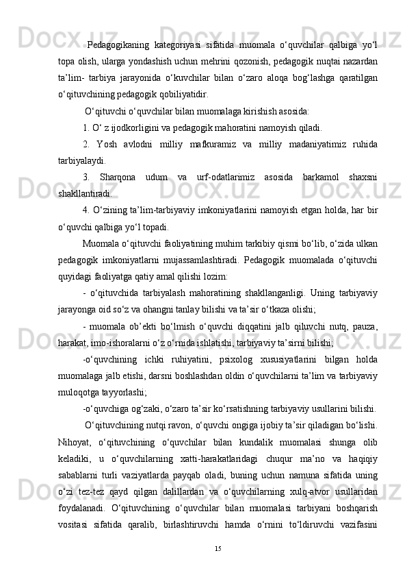   Pedagogikaning   kategoriyasi   sifatida   muomala   o‘quvchilar   qalbiga   yo‘l
topa olish, ularga yondashish uchun mehrini qozonish, pedagogik nuqtai nazardan
ta’lim-   tarbiya   jarayonida   o‘kuvchilar   bilan   o‘zaro   aloqa   bog‘lashga   qaratilgan
o‘qituvchining pedagogik qobiliyatidir. 
 O‘qituvchi o‘quvchilar bilan muomalaga kirishish asosida: 
1. O‘ z ijodkorligini va pedagogik mahoratini namoyish qiladi. 
2.   Yosh   avlodni   milliy   mafkuramiz   va   milliy   madaniyatimiz   ruhida
tarbiyalaydi. 
3.   Sharqona   udum   va   urf-odatlarimiz   asosida   barkamol   shaxsni
shakllantiradi. 
4. O‘zining ta’lim-tarbiyaviy imkoniyatlarini namoyish etgan holda, har bir
o‘quvchi qalbiga yo‘l topadi. 
Muomala o‘qituvchi faoliyatining muhim tarkibiy qismi bo‘lib, o‘zida ulkan
pedagogik   imkoniyatlarni   mujassamlashtiradi.   Pedagogik   muomalada   o‘qituvchi
quyidagi faoliyatga qatiy amal qilishi lozim: 
-   o‘qituvchida   tarbiyalash   mahoratining   shakllanganligi.   Uning   tarbiyaviy
jarayonga oid so‘z va ohangni tanlay bilishi va ta’sir o‘tkaza olishi;
-   muomala   ob’ekti   bo‘lmish   o‘quvchi   diqqatini   jalb   qiluvchi   nutq,   pauza,
harakat, imo-ishoralarni o‘z o‘rnida ishlatishi, tarbiyaviy ta’sirni bilishi; 
-o‘quvchining   ichki   ruhiyatini,   psixolog   xususiyatlarini   bilgan   holda
muomalaga jalb etishi, darsni boshlashdan oldin o‘quvchilarni ta’lim va tarbiyaviy
muloqotga tayyorlashi; 
-o‘quvchiga og‘zaki, o‘zaro ta’sir ko‘rsatishning tarbiyaviy usullarini bilishi.
 O‘qituvchining nutqi ravon, o‘quvchi ongiga ijobiy ta’sir qiladigan bo‘lishi.
Nihoyat,   o‘qituvchining   o‘quvchilar   bilan   kundalik   muomalasi   shunga   olib
keladiki,   u   o‘quvchilarning   xatti-harakatlaridagi   chuqur   ma’no   va   haqiqiy
sabablarni   turli   vaziyatlarda   payqab   oladi,   buning   uchun   namuna   sifatida   uning
o‘zi   tez-tez   qayd   qilgan   dalillardan   va   o‘quvchilarning   xulq-atvor   usullaridan
foydalanadi.   O‘qituvchining   o‘quvchilar   bilan   muomalasi   tarbiyani   boshqarish
vositasi   sifatida   qaralib,   birlashtiruvchi   hamda   o‘rnini   to‘ldiruvchi   vazifasini
15 