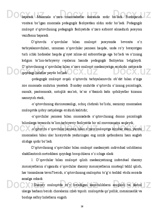 bajaradi.   Muomala   o‘zaro   munosabatlar   doirasida   sodir   bo‘ladi.   Boshqarish
vositasi   bo‘lgan   muomala   pedagogik   faoliyatdan   oldin   sodir   bo‘ladi.   Pedagogik
muloqot   o‘qituvchining   pedagogik   faoliyatida   o‘zaro   axborot   almashish   jarayoni
vazifasini bajaradi. 
O‘qituvchi   o‘quvchilar   bilan   muloqot   jarayonida   bevosita   o‘z
tarbiyalanuvchilari,   umuman   o‘quvchilar   jamoasi   haqida,   unda   ro‘y   berayotgan
turli   ichki   hodisalar   haqida   g‘oyat   xilma-xil   axborotlarga   ega   bo‘ladi   va   o‘zining
kelgusi   ta’lim-tarbiyaviy   rejalarini   hamda   pedagogik   faoliyatini   belgilaydi.
O‘qituvchining o‘quvchilar bilan o‘zaro muloqot madaniyatiga erishishi natijasida
quyidagi holatlar paydo bo‘ladi: 
-pedagogik   muloqot   orqali   o‘qituvchi   tarbiyalanuvchi   ob’ekt   bilan   o‘ziga
xos   muomala   muhitini   yaratadi.   Bunday   muhitda   o‘qituvchi   o‘zining   psixologik,
mimik,   pantomimik,   notiqlik   san’ati,   ta’sir   o‘tkazish   kabi   qobiliyatlar   tizimini
namoyish etadi; 
-o‘qituvchining shirinsuxanligi, ochiq chehrali bo‘lishi, samimiy muomalasi
muloqotda ijobiy natijalarga erishish kalitidir; 
-o‘quvchilar   jamoasi   bilan   muomalada   o‘qituvchining   doimo   psixologik
bilimlarga tayanishi ta’lim-tarbiyaviy faoliyatda bir xil muvozanatni saqlaydi; 
-o‘qituvchi o‘quvchilar jamoasi bilan o‘zaro muloqotga kirishar ekan, yaxshi
muomalasi   bilan   ular   hissiyotida   yashiringan   eng   nozik   qatlamlarni   ham   anglab
olishga qodir bo‘ladi. 
O‘qituvchining o‘quvchilar bilan muloqot madaniyati  individual uslublarini
shakllantirish metodikasi quyidagi bosqichlarni o‘z ichiga oladi: 
1.   O‘quvchilar   bilan   muloqot   qilish   madaniyatining   individual   shaxsiy
xususiyatlarini o‘rganishi o’quvchilar shaxsiy xususiyatlarini mustaqil tahlil qilish,
har tomonlama tavsif berish, o‘qituvchining muloqotni to‘g‘ri tashkil etishi asosida
amalga oshadi.
2.Shaxsiy   muloqotda   ro‘y   beradigan   kamchiliklarni   aniqlash   va   darhol
ularga barham berish choralarini izlab topish: muloqotda qo‘pollik, mensimaslik va
boshqa salbiy holatlarni engish. 
16 