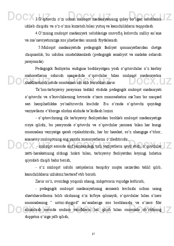 3.O‘qituvchi   o‘zi   uchun   muloqot   madaniyatining   qulay   bo‘lgan   uslublarini
ishlab chiqishi va o‘z-o‘zini kuzatish bilan yutuq va kamchiliklarni taqqoslash. 
4.O‘zining muloqot  madaniyati  uslublariga  muvofiq keluvchi  milliy an’ana
va ma’naviyatimizga xos jihatlardan unumli foydalanish.
  5.Muloqot   madaniyatida   pedagogik   faoliyat   qonuniyatlaridan   chetga
chiqmaslik,   bu   uslubni   mustahkamlash   (pedagogik   amaliyot   va   malaka   oshirish
jarayonida). 
Pedagogik   faoliyatni   endigina   boshlayotgan   yosh   o‘qituvchilar   o‘z   kasbiy
mahoratlarini   oshirish   maqsadida   o‘quvchilar   bilan   muloqot   madaniyatini
shakllantirish ustida muntazam ish olib borishlari zarur. 
Ta’lim-tarbiyaviy   jarayonni   tashkil   etishda   pedagogik   muloqot   madaniyati
o‘qituvchi   va   o‘kuvchilarning   bevosita   o‘zaro   munosabatini   ma’lum   bir   maqsad
sari   hamjihatlikka   yo‘naltiruvchi   kuchdir.   Bu   o‘rinda   o‘qituvchi   quyidagi
vaziyatlarni e’tiborga olishni alohida ta’kidlash lozim: 
-   o‘qituvchining   ilk   tarbiyaviy   faoliyatidan   boshlab   muloqot   madaniyatiga
rioya   qilishi,   bu   jarayonda   o‘qituvchi   va   o‘quvchilar   jamoasi   bilan   har   kungi
muomalani   vaziyatga   qarab   rejalashtirishi,   har   bir   harakat,   so‘z   ohangiga   e’tibor,
ananaviy muloqotning eng yaxshi xususiyatlarini o‘zlashtirishi;
 - muloqot asosida sinf jamoasidagi turli vaziyatlarni qayd etish, o‘quvchilar
xatti-harakatining   oldingi   holati   bilan,   tarbiyaviy   faoliyatdan   keyingi   holatini
qiyoslab chiqib baho berish; 
-   o‘z   muloqot   uslubi   natijalarini   tanqidiy   nuqtai   nazardan   tahlil   qilib,
kamchiliklarni uzluksiz bartaraf etib borish. 
Zarur so‘z, ovozdagi yoqimli ohang, xulqatvorni vujudga keltirish; 
-   pedagogik   muloqot   madaniyatining   samarali   kechishi   uchun   uning
shartsharoitlarini   bilib   olishning   o‘zi   kifoya   qilmaydi,   o‘quvchilar   bilan   o‘zaro
muomalaning   “   ustoz-shogird”   an’analariga   xos   boshlanishi   va   o‘zaro   fikr
almashish   asosida   muhim   vazifalarni   hal   qilish   bilan   muomala   ob’ektining
diqqatini o‘ziga jalb qilish; 
17 