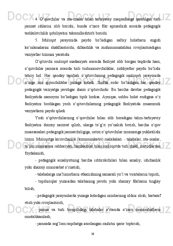 4.   O‘quvchilar   va   ota-onalar   bilan   tarbiyaviy   maqsadlarga   qaratilgan   turli
jamoat   ishlarini   olib   borishi,   bunda   o‘zaro   fikr   apmashish   asosida   pedagogik
tashkilotchilik qobiliyatini takomillashtirib borishi. 
5.   Muloqot   jarayonida   paydo   bo‘ladigan   salbiy   holatlarni   engish
ko‘nikmalarini   shakllantirishi,   dilkashlik   va   xushmuomalalikni   rivojlantiradigan
vaziyatlar tizimini yaratishi. 
O‘qituvchi   muloqot   madaniyati   asosida   faoliyat   olib   borgan   taqdirda   ham,
o‘quvchilar   jamoasi   orasida   turli   tushunmovchiliklar,   ziddiyatlar   paydo   bo‘lishi
tabiiy   hol.   Har   qanday   tajribali   o‘qituvchining   pedagogik   muloqoti   jarayonida
o‘ziga   xos   qiyinchiliklar   yuzaga   keladi.   Sinfda   sodir   bo‘ladigan   har   qanday
pedagogik   vaziyatga   javobgar   shaxs   o‘qituvchidir.   Bu   barcha   davrlar   pedagogik
faoliyatida   namoyon   bo‘ladigan   tipik   hodisa.   Ayniqsa,   ushbu   holat   endigina   o‘z
faoliyatini   boshlagan   yosh   o‘qituvchilarning   pedagogik   faoliyatida   muammoli
vaziyatlarni paydo qiladi. 
Yosh   o‘qituvchilarning   o‘quvchilar   bilan   olib   boradigan   talim-tarbiyaviy
faoliyatini   doimiy   nazorat   qilish,   ularga   to‘g‘ri   yo‘nalish   berish,   barcha   o‘quv
muassasalari pedagogik jamoatchiligiga, ustoz o‘qituvchilar zimmasiga yuklatilishi
lozim. Muloqotga kiruvchanlik (kommunikativ) malakalari: - talabalar, ota-onalar,
ta’lim muassasasi rahbariyati, hamkasblar bilan muloqotda turli shakl, metodlardan
foydalanish; 
-   pedagogik   amaliyotning   barcha   ishtirokchilari   bilan   amaliy,   ishchanlik
yoki shaxsiy munosabat o‘rnatish; 
- talabalarga ma’lumotlarni etkazishning samarali yo‘l va vositalarini topish;
-   topshiriqlar   yuzasidan   talabaning   javobi   yoki   shaxsiy   fikrlarini   tinglay
bilish; 
- pedagogik jarayonlarda yuzaga keladigan nizolarning oldini olish, bartaraf
etish yoki rivojlantirish; 
-   jamoa   va   turli   bosqichdagi   talabalar   o‘rtasida   o‘zaro   munosabatlarni
mustahkamlash; 
- jamoada sog‘lom raqobatga asoslangan muhitni qaror toptirish; 
20 