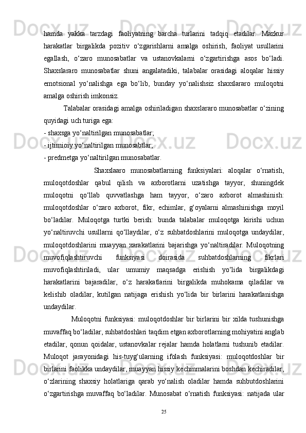 hamda   yakka   tarzdagi   faoliyatning   barcha   turlarini   tadqiq   etadilar.   Mazkur
harakatlar   birgalikda   pozitiv   o‘zgarishlarni   amalga   oshirish,   faoliyat   usullarini
egallash,   o‘zaro   munosabatlar   va   ustanovkalarni   o‘zgartirishga   asos   bo‘ladi.
Shaxslararo   munosabatlar   shuni   angalatadiki,   talabalar   orasidagi   aloqalar   hissiy
emotsional   yo‘nalishga   ega   bo‘lib,   bunday   yo‘nalishsiz   shaxslararo   muloqotni
amalga oshirish imkonsiz. 
             Talabalar orasidagi amalga oshiriladigan shaxslararo munosabatlar o‘zining
quyidagi uch turiga ega: 
- shaxsga yo‘naltirilgan munosabatlar; 
- ijtimioiy yo‘naltirilgan munosabtlar; 
- predmetga yo‘naltirilgan munosabatlar. 
                    Shaxslaaro   munosabatlarning   funksiyalari:   aloqalar   o‘rnatish,
muloqotdoshlar   qabul   qilish   va   axborotlarni   uzatishga   tayyor,   shuningdek
muloqotni   qo‘llab   quvvatlashga   ham   tayyor,   o‘zaro   axborot   almashinish:
muloqotdoshlar   o‘zaro   axborot,   fikr,   echimlar,   g‘oyalarni   almashinishga   moyil
bo‘ladilar.   Muloqotga   turtki   berish:   bunda   talabalar   muloqotga   kirishi   uchun
yo‘naltiruvchi   usullarni   qo‘llaydilar,   o‘z   suhbatdoshlarini   muloqotga   undaydilar,
muloqotdoshlarini   muayyan   xarakatlarini   bajarishga   yo‘naltiradilar.   Muloqotning
muvofiqlashtiruvchi   funksiyasi   doirasida   suhbatdoshlarning   fikrlari
muvofiqlashtiriladi,   ular   umumiy   maqsadga   erishish   yo‘lida   birgalikdagi
harakatlarini   bajaradilar,   o‘z   harakatlarini   birgalikda   muhokama   qiladilar   va
kelishib   oladilar,   kutilgan   natijaga   erishish   yo‘lida   bir   birlarini   harakatlanishga
undaydilar.  
                     Muloqotni  funksiyasi:  muloqotdoshlar  bir  birlarini  bir  xilda tushunishga
muvaffaq bo‘ladilar, suhbatdoshlari taqdim etgan axborotlarning mohiyatini anglab
etadilar,   qonun   qoidalar,   ustanovkalar   rejalar   hamda   holatlarni   tushunib   etadilar.
Muloqot   jarayonidagi   his-tuyg‘ularning   ifolash   funksiyasi:   muloqotdoshlar   bir
birlarini faolikka undaydilar, muayyan hissiy kechinmalarini boshdan kechiradilar,
o‘zlarining   shaxsiy   holatlariga   qarab   yo‘nalish   oladilar   hamda   suhbutdoshlarini
o‘zgartirishga   muvaffaq   bo‘ladilar.   Munosabat   o‘rnatish   funksiyasi:   natijada   ular
25 