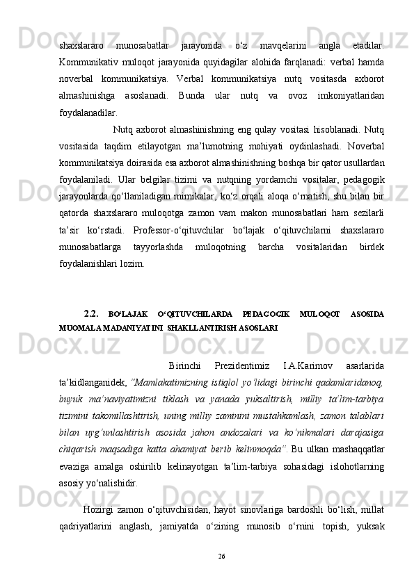 shaxslararo   munosabatlar   jarayonida   o‘z   mavqelarini   angla   etadilar.
Kommunikativ   muloqot   jarayonida   quyidagilar   alohida   farqlanadi:   verbal   hamda
noverbal   kommunikatsiya.   Verbal   kommunikatsiya   nutq   vositasda   axborot
almashinishga   asoslanadi.   Bunda   ular   nutq   va   ovoz   imkoniyatlaridan
foydalanadilar.
                              Nutq   axborot   almashinishning   eng   qulay   vositasi   hisoblanadi.   Nutq
vositasida   taqdim   etilayotgan   ma’lumotning   mohiyati   oydinlashadi.   Noverbal
kommunikatsiya doirasida esa axborot almashinishning boshqa bir qator usullardan
foydalaniladi.   Ular   belgilar   tizimi   va   nutqning   yordamchi   vositalar,   pedagogik
jarayonlarda   qo‘llaniladigan   mimikalar,   ko‘z   orqali   aloqa   o‘rnatish,   shu   bilan   bir
qatorda   shaxslararo   muloqotga   zamon   vam   makon   munosabatlari   ham   sezilarli
ta’sir   ko‘rstadi.   Professor-o‘qituvchilar   bo‘lajak   o‘qituvchilarni   shaxslararo
munosabatlarga   tayyorlashda   muloqotning   barcha   vositalaridan   birdek
foydalanishlari lozim.
2.2.   BO‘LAJAK   O‘QITUVCHILARDA   PEDAGOGIK   MULOQOT   ASOSIDA
MUOMALA MADANIYATINI  SHAKLLANTIRISH ASOSLARI
                Birinchi   Prezidentimiz   I.A.Karimov   asarlarida
ta’kidlanganidek,   “Mamlakatimizning   istiqlol   yo‘lidagi   birinchi   qadamlaridanoq,
buyuk   ma’naviyatimizni   tiklash   va   yanada   yuksaltirish,   milliy   ta’lim-tarbiya
tizimini   takomillashtirish,   uning   milliy   zaminini   mustahkamlash ,   zamon   talablari
bilan   uyg‘unlashtirish   asosida   jahon   andozalari   va   ko‘nikmalari   darajasiga
chiqarish   maqsadiga   katta   ahamiyat   berib   kelinmoqda”.   Bu   ulkan   mashaqqatlar
evaziga   amalga   oshirilib   kelinayotgan   ta’lim-tarbiya   sohasidagi   islohotlarning
asosiy yo‘nalishidir. 
            Hozirgi   zamon   o‘qituvchisidan,   hayot   sinovlariga   bardoshli   bo‘lish,   millat
qadriyatlarini   anglash,   jamiyatda   o‘zining   munosib   o‘rnini   topish,   yuksak
26 