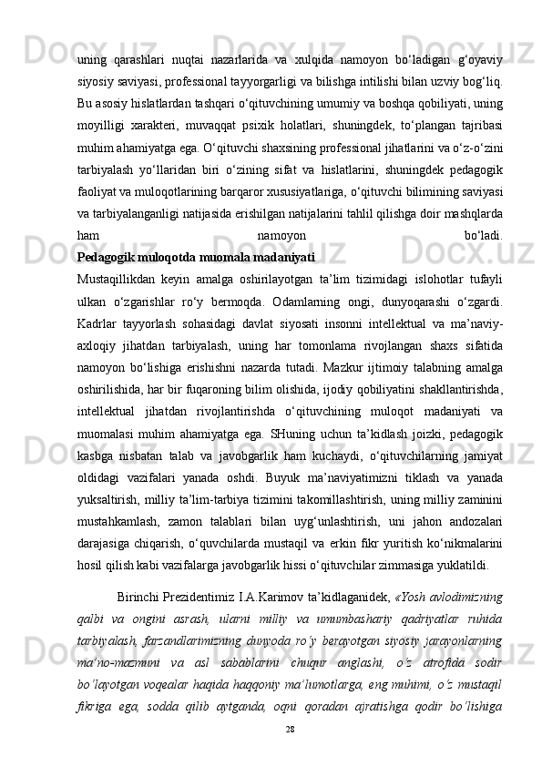 uning   qarashlari   nuqtai   nazarlarida   va   xulqida   namoyon   bo‘ladigan   g‘oyaviy
siyosiy saviyasi, professional tayyorgarligi va bilishga intilishi bilan uzviy bog‘liq.
Bu asosiy hislatlardan tashqari o‘qituvchining umumiy va boshqa qobiliyati, uning
moyilligi   xarakteri,   muvaqqat   psixik   holatlari,   shuningdek,   to‘plangan   tajribasi
muhim ahamiyatga ega. O‘qituvchi shaxsining professional jihatlarini va o‘z-o‘zini
tarbiyalash   yo‘llaridan   biri   o‘zining   sifat   va   hislatlarini,   shuningdek   pedagogik
faoliyat va muloqotlarining barqaror xususiyatlariga, o‘qituvchi bilimining saviyasi
va tarbiyalanganligi natijasida erishilgan natijalarini tahlil qilishga doir mashqlarda
ham   namoyon   bo‘ladi.
Pedagogik muloqotda muomala madaniyati
Mustaqillikdan   keyin   amalga   oshirilayotgan   ta’lim   tizimidagi   islohotlar   tufayli
ulkan   o‘zgarishlar   ro‘y   bermoqda.   Odamlarning   ongi,   dunyoqarashi   o‘zgardi.
Kadrlar   tayyorlash   sohasidagi   davlat   siyosati   insonni   intellektual   va   ma’naviy-
axloqiy   jihatdan   tarbiyalash,   uning   har   tomonlama   rivojlangan   shaxs   sifatida
namoyon   bo‘lishiga   erishishni   nazarda   tutadi.   Mazkur   ijtimoiy   talabning   amalga
oshirilishida, har bir fuqaroning bilim olishida, ijodiy qobiliyatini shakllantirishda,
intellektual   jihatdan   rivojlantirishda   o‘qituvchining   muloqot   madaniyati   va
muomalasi   muhim   ahamiyatga   ega.   SHuning   uchun   ta’kidlash   joizki,   pedagogik
kasbga   nisbatan   talab   va   javobgarlik   ham   kuchaydi,   o‘qituvchilarning   jamiyat
oldidagi   vazifalari   yanada   oshdi.   Buyuk   ma’naviyatimizni   tiklash   va   yanada
yuksaltirish, milliy ta’lim-tarbiya tizimini takomillashtirish, uning milliy zaminini
mustahkamlash,   zamon   talablari   bilan   uyg‘unlashtirish,   uni   jahon   andozalari
darajasiga   chiqarish,   o‘quvchilarda   mustaqil   va   erkin   fikr   yuritish   ko‘nikmalarini
hosil qilish kabi vazifalarga javobgarlik hissi o‘qituvchilar zimmasiga yuklatildi.
                 Birinchi  Prezidentimiz I.A.Karimov ta’kidlaganidek,   «Yosh avlodimizning
qalbi   va   ongini   asrash,   ularni   milliy   va   umumbashariy   qadriyatlar   ruhida
tarbiyalash,   farzandlarimizning   dunyoda   ro‘y   berayotgan   siyosiy   jarayonlarning
ma’no-mazmuni   va   asl   sabablarini   chuqur   anglashi,   o‘z   atrofida   sodir
bo‘layotgan voqealar  haqida haqqoniy ma’lumotlarga, eng muhimi, o‘z mustaqil
fikriga   ega,   sodda   qilib   aytganda,   oqni   qoradan   ajratishga   qodir   bo‘lishiga
28 