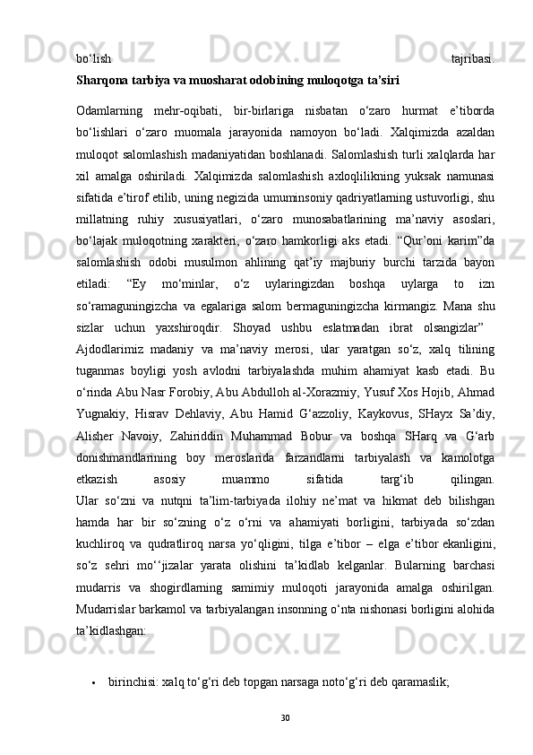 bo‘lish   tajribasi.
Sharqona tarbiya va muosharat odobining muloqotga ta’siri
Odamlarning   mehr - oqibati,   bir-birlariga   nisbatan   o‘zaro   hurmat   e’tiborda
bo‘lishlari   o‘zaro   muomala   jarayonida   namoyon   bo‘ladi.   Xalqimizda   azaldan
muloqot salomlashish  madaniyatidan boshlanadi. Salomlashish turli xalqlarda har
xil   amalga   oshiriladi.   Xalqimizda   salomlashish   axloqlilikning   yuksak   namunasi
sifatida e’tirof etilib, uning negizida umuminsoniy qadriyatlarning ustuvorligi, shu
millatning   ruhiy   xususiyatlari,   o‘zaro   munosabatlarining   ma’naviy   asoslari,
bo‘lajak   muloqotning   xarakteri,   o‘zaro   hamkorligi   aks   etadi.   “Qur’oni   karim”da
salomlashish   odobi   musulmon   ahlining   qat’iy   majburiy   burchi   tarzida   bayon
etiladi:   “Ey   mo‘minlar,   o‘z   uylaringizdan   boshqa   uylarga   to   izn
so‘ramaguningizcha   va   egalariga   salom   bermaguningizcha   kirmangiz.   Mana   shu
sizlar   uchun   yaxshiroqdir.   Shoyad   ushbu   eslatmadan   ibrat   olsangizlar”  
Ajdodlarimiz   madaniy   va   ma’naviy   merosi,   ular   yaratgan   so‘z,   xalq   tilining
tuganmas   boyligi   yosh   avlodni   tarbiyalashda   muhim   ahamiyat   kasb   etadi.   Bu
o‘rinda Abu Nasr Forobiy, Abu Abdulloh al-Xorazmiy, Yusuf Xos Hojib, Ahmad
Yugnakiy,   Hisrav   Dehlaviy,   Abu   Hamid   G‘azzoliy,   Kaykovus,   SHayx   Sa’diy,
Alisher   Navoiy,   Zahiriddin   Muhammad   Bobur   va   boshqa   SHarq   va   G‘arb
donishmandlarining   boy   meroslarida   farzandlarni   tarbiyalash   va   kamolotga
etkazish   asosiy   muammo   sifatida   targ‘ib   qilingan.
Ular   so‘zni   va   nutqni   ta’lim-tarbiyada   ilohiy   ne’mat   va   hikmat   deb   bilishgan
hamda   har   bir   so‘zning   o‘z   o‘rni   va   ahamiyati   borligini,   tarbiyada   so‘zdan
kuchliroq   va   qudratliroq   narsa   yo‘qligini,   tilga   e’tibor   –   elga   e’tibor   ekanligini ,
so‘z   sehri   mo‘‘jizalar   yarata   olishini   ta’kidlab   kelganlar.   Bularning   barchasi
mudarris   va   shogirdlarning   samimiy   muloqoti   jarayonida   amalga   oshirilgan.
Mudarrislar barkamol va tarbiyalangan insonning o‘nta nishonasi borligini alohida
ta’kidlashgan:
 birinchisi: xalq to‘g‘ri deb topgan narsaga noto‘g‘ri deb qaramaslik;
30 