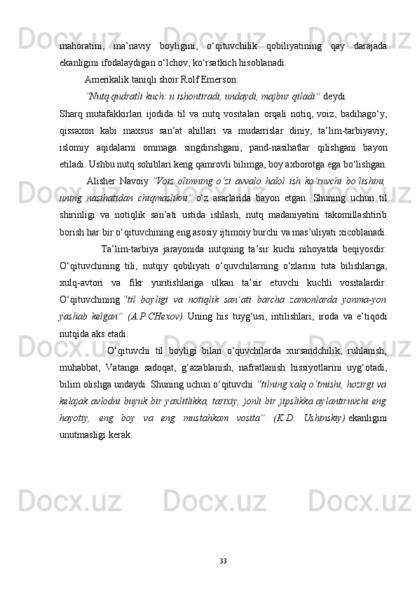 mahoratini,   ma’naviy   boyligini,   o‘qituvchilik   qobiliyatining   qay   darajada
ekanligini ifodalaydigan o‘lchov, ko‘rsatkich hisoblanadi. 
Amerikalik taniqli shoir Rolf Emerson:  
“Nutq qudratli kuch: u ishontiradi, undaydi, majbur qiladi”   deydi. 
Sharq   mutafakkirlari   ijodida   til   va   nutq   vositalari   orqali   notiq,   voiz,   badihago‘y,
qissaxon   kabi   maxsus   san’at   ahillari   va   mudarrislar   diniy,   ta’lim-tarbiyaviy,
islomiy   aqidalarni   ommaga   singdirishgani,   pand-nasihatlar   qilishgani   bayon
etiladi. Ushbu nutq sohiblari keng qamrovli bilimga, boy axborotga ega bo‘lishgan.
              Alisher   Navoiy   “Voiz   olimning   o‘zi   avvalo   halol   ish   ko‘ruvchi   bo‘lishini,
uning   nasihatidan   chiqmaslikni”   o‘z   asarlarida   bayon   etgan.   Shuning   uchun   til
shirinligi   va   notiqlik   san’ati   ustida   ishlash,   nutq   madaniyatini   takomillashtirib
borish har   bir o‘qituvchining eng asosiy ijtimoiy burchi va mas’uliyati xicoblanadi.
                  Ta’lim-tarbiya   jarayonida   nutqning   ta’sir   kuchi   nihoyatda   beqiyosdir.
O‘qituvchining   tili,   nutqiy   qobiliyati   o‘quvchilarning   o‘zlarini   tuta   bilishlariga,
xulq-avtori   va   fikr   yuritishlariga   ulkan   ta’sir   etuvchi   kuchli   vositalardir.
O‘qituvchining   “til   boyligi   va   notiqlik   san’ati   barcha   zamonlarda   yonma-yon
yashab   kelgan”   (A.P.CHexov).   Uning   his   tuyg‘usi,   intilishlari,   iroda   va   e’tiqodi
nutqida aks etadi. 
                  O‘qituvchi   til   boyligi   bilan   o‘quvchilarda   xursandchilik,   ruhlanish,
muhabbat,   Vatanga   sadoqat,   g‘azablanish,   nafratlanish   hissiyotlarini   uyg‘otadi,
bilim olishga undaydi. Shuning uchun o‘qituvchi   “tilning xalq o‘tmishi, hozirgi va
kelajak avlodni  buyuk bir yaxlitlikka, tarixiy, jonli  bir jipslikka aylantiruvchi  eng
hayotiy,   eng   boy   va   eng   mustahkam   vosita”   (K.D.   Ushinskiy)   ekanligini
unutmasligi kerak.
           
33 