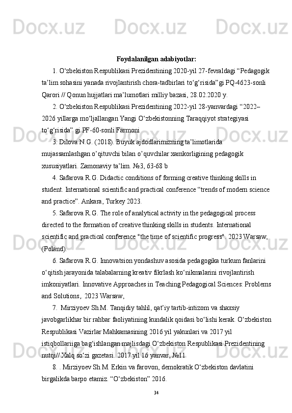 Foydalanilgan adabiyotlar :
1. O‘zbekiston Respublikasi Prezidentining 2020-yil 27-fevraldagi “ Pedagogik 
ta’lim sohasini yanada rivojlantirish chora-tadbirlari to‘g‘risida ”gi PQ-4623-sonli 
Qarori // Qonun hujjatlari ma’lumotlari milliy bazasi, 28.02.2020 y.
2. O‘zbekiston Respublikasi Prezidentining 2022-yil 28-yanvardagi “2022–
2026 yillarga mo‘ljallangan Yangi O‘zbekistonning Taraqqiyot strategiyasi 
to‘g‘risida” gi PF-60-sonli Farmoni
3. Dilova N.G. (2018). Buyuk ajdodlarimizning ta’limotlarida 
mujassamlashgan o’qituvchi bilan o’quvchilar xamkorligining pedagogik 
xususiyatlari.  Zamonaviy ta’lim. №3, 63-68 b 
4. Safarova R.G. Didactic conditions of forming creative thinking skills in 
student. International scientific and practical conference “trends of modern science 
and practice”. Ankara, Turkey 2023. 
5. Safarova R.G. The role of analytical activity in the pedagogical process 
directed to the formation of creative thinking skills in students. International 
scientific and practical conference "the time of scientific progress". 2023 Warsaw, 
(Poland). 
6. Safarova R.G. Innovatsion yondashuv asosida pedagogika turkum fanlarini 
o‘qitish jarayonida talabalarning kreativ fikrlash ko‘nikmalarini rivojlantirish 
imkoniyatlari.  Innovative Approaches in Teaching Pedagogical Sciences: Problems
and Solutions, .  2023 Warsaw,
7.  Mirziyoev Sh.M. Tanqidiy tahlil, qat’iy tartib-intizom va shaxsiy 
javobgarlikhar bir rahbar faoliyatining kundalik qoidasi bo‘lishi kerak. O‘zbekiston
Respublikasi Vazirlar Mahkamasining 2016 yil yakunlari va 2017 yil 
istiqbollariiga bag‘ishlangan majlisdagi O‘zbekiston Respublikasi Prezidentining 
nutqi// Xalq so‘zi gazetasi. 2017 yil 16 yanvar, №11
8. . Mirziyoev Sh.M. Erkin va farovon, demokratik O‘zbekiston davlatini 
birgalikda barpo etamiz.  “O‘zbekiston” 2016.
34 