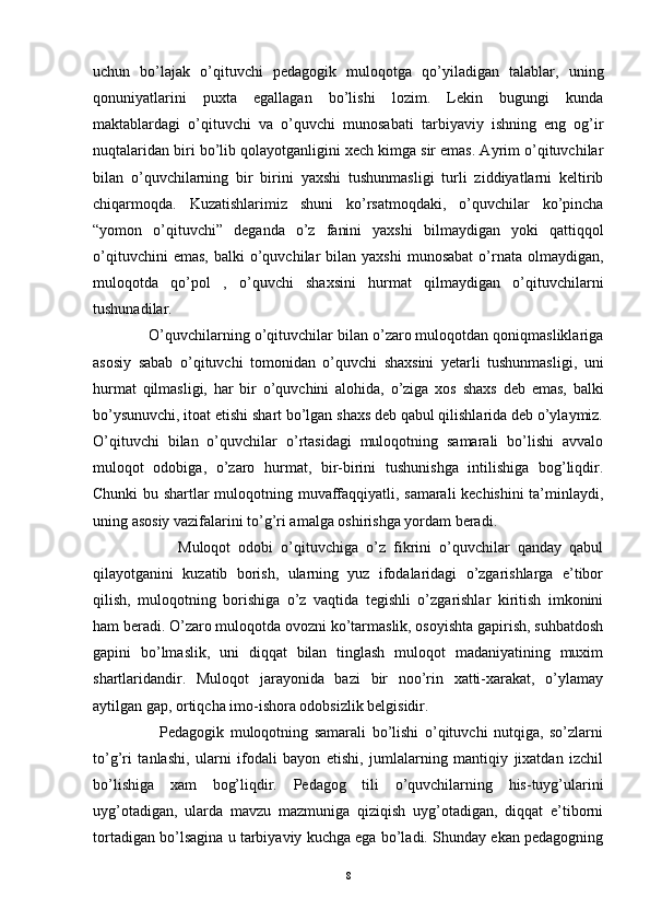 uchun   bo’lajak   o’qituvchi   pedagogik   muloqotga   qo’yiladigan   talablar,   uning
qonuniyatlarini   puxta   egallagan   bo’lishi   lozim.   Lekin   bugungi   kunda
maktablardagi   o’qituvchi   va   o’quvchi   munosabati   tarbiyaviy   ishning   eng   og’ir
nuqtalaridan biri bo’lib qolayotganligini xech kimga sir emas. Ayrim o’qituvchilar
bilan   o’quvchilarning   bir   birini   yaxshi   tushunmasligi   turli   ziddiyatlarni   keltirib
chiqarmoqda.   Kuzatishlarimiz   shuni   ko’rsatmoqdaki,   o’quvchilar   ko’pincha
“yomon   o’qituvchi”   deganda   o’z   fanini   yaxshi   bilmaydigan   yoki   qattiqqol
o’qituvchini  emas,   balki   o’quvchilar  bilan  yaxshi   munosabat   o’rnata  olmaydigan,
muloqotda   qo’pol   ,   o’quvchi   shaxsini   hurmat   qilmaydigan   o’qituvchilarni
tushunadilar. 
             O’quvchilarning o’qituvchilar bilan o’zaro muloqotdan qoniqmasliklariga
asosiy   sabab   o’qituvchi   tomonidan   o’quvchi   shaxsini   yetarli   tushunmasligi,   uni
hurmat   qilmasligi,   har   bir   o’quvchini   alohida,   o’ziga   xos   shaxs   deb   emas,   balki
bo’ysunuvchi, itoat etishi shart bo’lgan shaxs deb qabul qilishlarida deb o’ylaymiz.
O’qituvchi   bilan   o’quvchilar   o’rtasidagi   muloqotning   samarali   bo’lishi   avvalo
muloqot   odobiga,   o’zaro   hurmat,   bir-birini   tushunishga   intilishiga   bog’liqdir.
Chunki bu shartlar muloqotning muvaffaqqiyatli, samarali kechishini  ta’minlaydi,
uning asosiy vazifalarini to’g’ri amalga oshirishga yordam beradi. 
                      Muloqot   odobi   o’qituvchiga   o’z   fikrini   o’quvchilar   qanday   qabul
qilayotganini   kuzatib   borish,   ularning   yuz   ifodalaridagi   o’zgarishlarga   e’tibor
qilish,   muloqotning   borishiga   o’z   vaqtida   tegishli   o’zgarishlar   kiritish   imkonini
ham beradi. O’zaro muloqotda ovozni ko’tarmaslik, osoyishta gapirish, suhbatdosh
gapini   bo’lmaslik,   uni   diqqat   bilan   tinglash   muloqot   madaniyatining   muxim
shartlaridandir.   Muloqot   jarayonida   bazi   bir   noo’rin   xatti-xarakat,   o’ylamay
aytilgan gap, ortiqcha imo-ishora odobsizlik belgisidir. 
                      Pedagogik   muloqotning   samarali   bo’lishi   o’qituvchi   nutqiga,   so’zlarni
to’g’ri   tanlashi,   ularni   ifodali   bayon   etishi,   jumlalarning   mantiqiy   jixatdan   izchil
bo’lishiga   xam   bog’liqdir.   Pedagog   tili   o’quvchilarning   his-tuyg’ularini
uyg’otadigan,   ularda   mavzu   mazmuniga   qiziqish   uyg’otadigan,   diqqat   e’tiborni
tortadigan bo’lsagina u tarbiyaviy kuchga ega bo’ladi. Shunday ekan pedagogning
8 