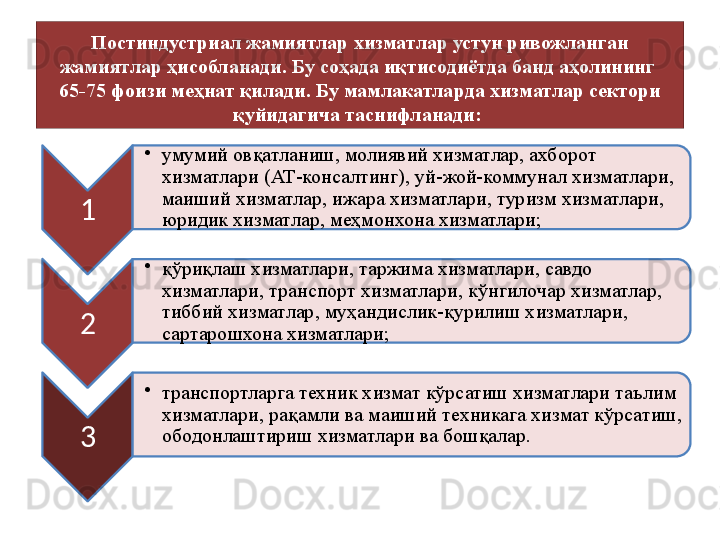 Постиндустриал жамиятлар хизматлар устун ривожланган 
жамиятлар ҳисобланади. Бу соҳада иқтисодиётда банд аҳолининг 
65-75 фоизи меҳнат қилади.  Бу мамлакатларда хизматлар сектори 
қуйидагича таснифланади: 
1 •
умумий овқатланиш, молиявий хизматлар, ахборот 
хизматлари (АТ-консалтинг), уй-жой-коммунал хизматлари, 
маиший хизматлар, ижара хизматлари, туризм хизматлари, 
юридик хизматлар, меҳмонхона хизматлари;
2 •
қўриқлаш хизматлари, таржима хизматлари, савдо 
хизматлари, транспорт хизматлари, кўнгилочар хизматлар, 
тиббий хизматлар, муҳандислик-қурилиш хизматлари, 
сартарошхона хизматлари;
3 •
транспортларга техник хизмат кўрсатиш хизматлари таълим 
хизматлари, рақамли ва маиший техникага хизмат кўрсатиш, 
ободонлаштириш хизматлари ва бошқалар.    