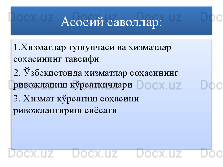 Асосий саволлар:
1 . Хизматлар тушунчаси ва хизматлар 
соҳасининг тавсифи
2.  Ўзбекистонда хизматлар соҳасининг 
ривожланиш кўрсаткичлари
3.  Хизмат кўрсатиш соҳасини 
ривожлантириш сиёсати   