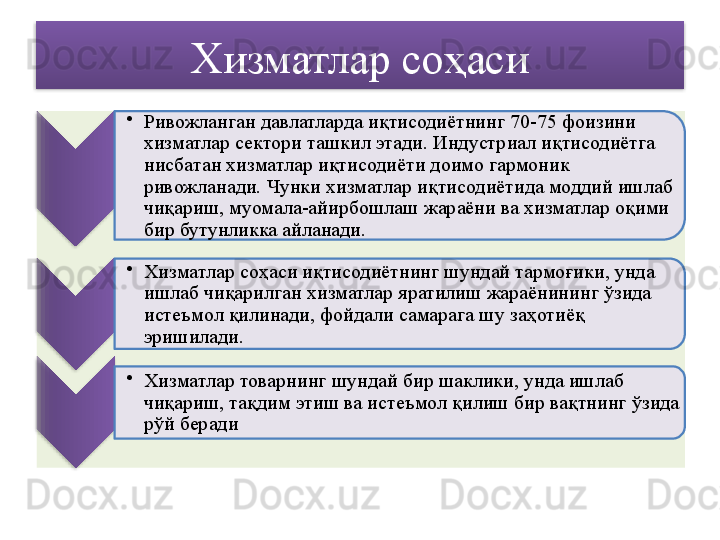 Хизматлар соҳаси
•
Ривожланган давлатларда иқтисодиётнинг 70-75 фоизини 
хизматлар сектори ташкил этади. Индустриал иқтисодиётга 
нисбатан хизматлар иқтисодиёти доимо гармоник 
ривожланади. Чунки хизматлар иқтисодиётида моддий ишлаб 
чиқариш, муомала-айирбошлаш жараёни ва хизматлар оқими 
бир бутунликка айланади.
•
Хизматлар соҳаси иқтисодиётнинг шундай тармоғики, унда 
ишлаб чиқарилган хизматлар яратилиш жараёнининг ўзида 
истеъмол қилинади, фойдали самарага шу заҳотиёқ 
эришилади.
•
Хизматлар товарнинг шундай бир шаклики, унда ишлаб 
чиқариш, тақдим этиш ва истеъмол қилиш бир вақтнинг ўзида 
рўй беради        