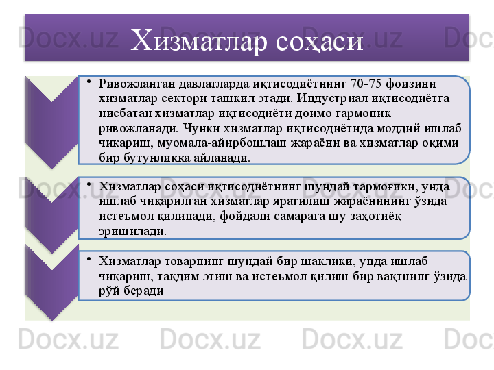 Хизматлар соҳаси
•
Ривожланган давлатларда иқтисодиётнинг 70-75 фоизини 
хизматлар сектори ташкил этади. Индустриал иқтисодиётга 
нисбатан хизматлар иқтисодиёти доимо гармоник 
ривожланади. Чунки хизматлар иқтисодиётида моддий ишлаб 
чиқариш, муомала-айирбошлаш жараёни ва хизматлар оқими 
бир бутунликка айланади.
•
Хизматлар соҳаси иқтисодиётнинг шундай тармоғики, унда 
ишлаб чиқарилган хизматлар яратилиш жараёнининг ўзида 
истеъмол қилинади, фойдали самарага шу заҳотиёқ 
эришилади.
•
Хизматлар товарнинг шундай бир шаклики, унда ишлаб 
чиқариш, тақдим этиш ва истеъмол қилиш бир вақтнинг ўзида 
рўй беради