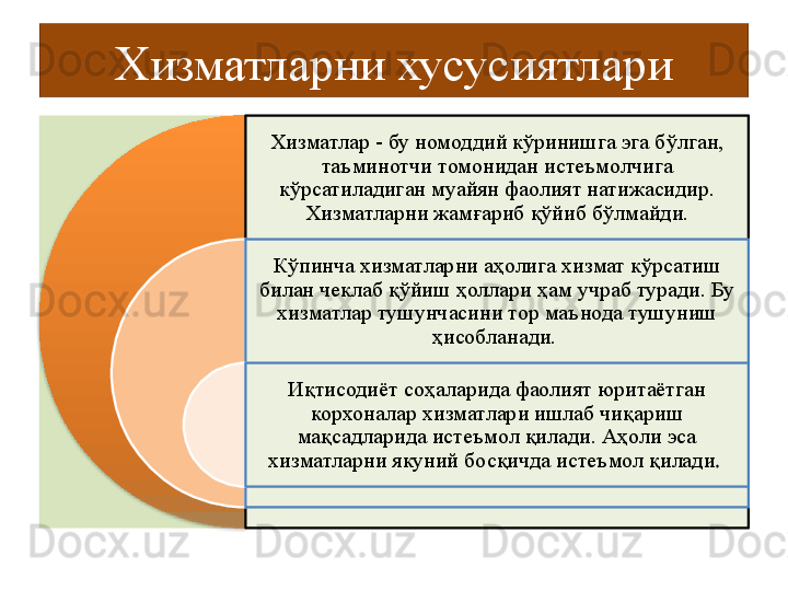 Хизматларни хусусиятлари
Хизматлар - бу номоддий кўринишга эга бўлган, 
таъминотчи томонидан истеъмолчига 
кўрсатиладиган муайян фаолият натижасидир. 
Хизматларни жамғариб қўйиб бўлмайди.
Кўпинча хизматларни аҳолига хизмат кўрсатиш 
билан чеклаб қўйиш ҳоллари ҳам учраб туради. Бу 
хизматлар тушунчасини тор маънода тушуниш 
ҳисобланади. 
Иқтисодиёт соҳаларида фаолият юритаётган 
корхоналар хизматлари ишлаб чиқариш 
мақсадларида истеъмол қилади. Aҳоли эса 
хизматларни якуний босқичда истеъмол қилади .   