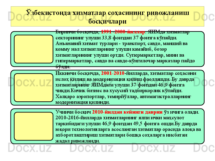 Ўзбекистонда хизматлар соҳасининг ривожланиш 
босқичлари
Биринчи босқичда,  1991 -2000-йиллар .  Я И Мда хизматлар 
секторининг улуши 33,8 фоиздан 37 фоизга кўпайди.     
Анъанавий хизмат турлари - транспорт, савдо, маиший ва 
комму нал хизматларнинг улуши камайиб, бозор 
хизматларининг улуши ортди.   Супермаркетлар, мини ва 
гипермаркетлар, савдо ва савдо-кўнгилочар марказлар пайдо 
б ўл ди .
Иккинчи босқичда,  2001-2010 -йилларда, хизматлар соҳасини 
ислоҳ қилиш ва модернизация қилиш фаоллашди. Бу даврда 
хизматларнинг ЯИМдаги улуши 37 фоиздан 46,9 фоизга 
чиқди.Кичик бизнес ва хусусий тадбиркорлик кўпайди. 
Халқаро аэропортлар, темирйўллар, автомагистралларнинг 
модернизация қилинди.
Учинчи босқич  2010-йилдан кейинги даврни  ўз ичига олади. 
2010-2016-йилларда хизматларнинг ялпи ички маҳсулот 
таркибидаги улуши 46,9 фоиздан 49,5 фоизга ошди.Бу даврда 
юқори технологияларга асосланган хизматлар орасида алоқа ва 
ахборотлаштириш хизматлари бошқа соҳаларга нисбатан 
жадал ривожланди.  