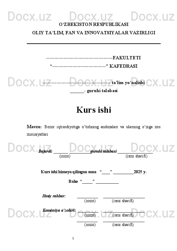 1O‘ZBEKISTON RESPUBLIKASI
OLIY TA’LIM, FAN VA INNOVATSIYALAR VAZIRLI GI
------------------------------------------FAKULTETI
“----------------------------------” KAFEDRASI
------------------------------------------- ta’lim yo‘nalishi 
______- guruhi talabasi
Kurs ishi 
Mavzu:   Bozor   iqtisodiyotiga   o‘tishning   andozalari   va   ularning   o‘ziga   xos
xususiyatlari
  Bajardi: _______  ____ _____ _ guruhi talabasi  ______ ___ ________
  (imzo)                                                       (ismi sharifi)
  
Kurs ishi himoya qilingan sana     “____” __ ___ _____20 25  y.
Baho  “_____” ____ __ _____
      Ilmiy rahbar:           __________      ____________________ 
                (imzo)                (ismi sharifi)
     Komissiya a’zolari:   __________     ____________________ 
                (imzo)                  (ismi sharifi)
                                       __________      ____________________ 
                 (imzo)                  (ismi sharifi) 