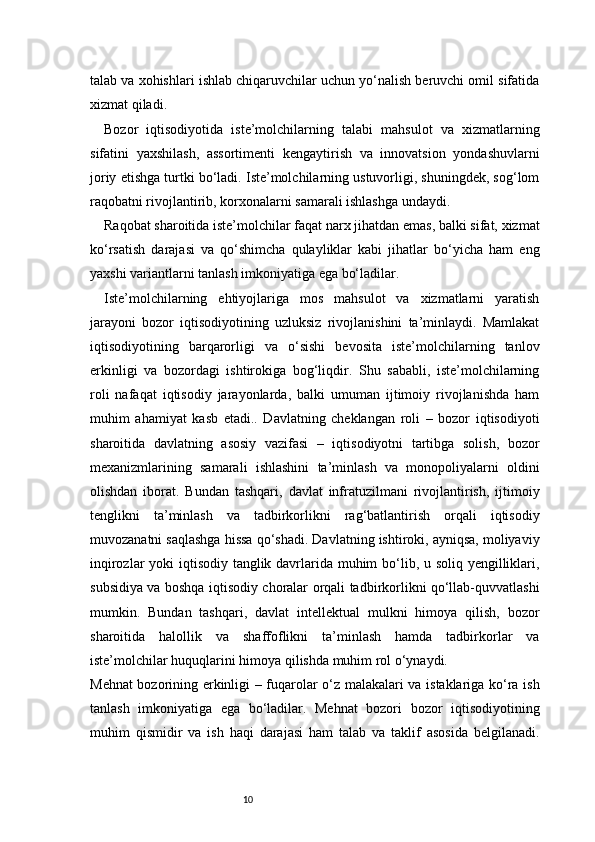 10talab va xohishlari ishlab chiqaruvchilar uchun yo‘nalish beruvchi omil sifatida
xizmat qiladi.
Bozor   iqtisodiyotida   iste’molchilarning   talabi   mahsulot   va   xizmatlarning
sifatini   yaxshilash,   assortimenti   kengaytirish   va   innovatsion   yondashuvlarni
joriy etishga turtki bo‘ladi. Iste’molchilarning ustuvorligi, shuningdek, sog‘lom
raqobatni rivojlantirib, korxonalarni samarali ishlashga undaydi.
Raqobat sharoitida iste’molchilar faqat narx jihatdan emas, balki sifat, xizmat
ko‘rsatish   darajasi   va   qo‘shimcha   qulayliklar   kabi   jihatlar   bo‘yicha   ham   eng
yaxshi variantlarni tanlash imkoniyatiga ega bo‘ladilar.
Iste’molchilarning   ehtiyojlariga   mos   mahsulot   va   xizmatlarni   yaratish
jarayoni   bozor   iqtisodiyotining   uzluksiz   rivojlanishini   ta’minlaydi.   Mamlakat
iqtisodiyotining   barqarorligi   va   o‘sishi   bevosita   iste’molchilarning   tanlov
erkinligi   va   bozordagi   ishtirokiga   bog‘liqdir.   Shu   sababli,   iste’molchilarning
roli   nafaqat   iqtisodiy   jarayonlarda,   balki   umuman   ijtimoiy   rivojlanishda   ham
muhim   ahamiyat   kasb   etadi..   Davlatning   cheklangan   roli   –   bozor   iqtisodiyoti
sharoitida   davlatning   asosiy   vazifasi   –   iqtisodiyotni   tartibga   solish,   bozor
mexanizmlarining   samarali   ishlashini   ta’minlash   va   monopoliyalarni   oldini
olishdan   iborat.   Bundan   tashqari,   davlat   infratuzilmani   rivojlantirish,   ijtimoiy
tenglikni   ta’minlash   va   tadbirkorlikni   rag‘batlantirish   orqali   iqtisodiy
muvozanatni saqlashga hissa qo‘shadi. Davlatning ishtiroki, ayniqsa, moliyaviy
inqirozlar  yoki iqtisodiy tanglik davrlarida muhim  bo‘lib, u soliq yengilliklari,
subsidiya va boshqa iqtisodiy choralar orqali tadbirkorlikni qo‘llab-quvvatlashi
mumkin.   Bundan   tashqari,   davlat   intellektual   mulkni   himoya   qilish,   bozor
sharoitida   halollik   va   shaffoflikni   ta’minlash   hamda   tadbirkorlar   va
iste’molchilar huquqlarini himoya qilishda muhim rol o‘ynaydi.
Mehnat bozorining erkinligi – fuqarolar o‘z malakalari va istaklariga ko‘ra ish
tanlash   imkoniyatiga   ega   bo‘ladilar.   Mehnat   bozori   bozor   iqtisodiyotining
muhim   qismidir   va   ish   haqi   darajasi   ham   talab   va   taklif   asosida   belgilanadi. 