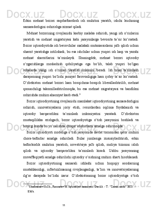 11Erkin   mehnat   bozori   raqobatbardosh   ish   muhitini   yaratib,   ishchi   kuchining
samaradorligini oshirishga xizmat qiladi. 
Mehnat  bozorining rivojlanishi  kasbiy   malaka oshirish,  yangi   ish  o‘rinlarini
yaratish   va   mehnat   migratsiyasi   kabi   jarayonlarga   bevosita   ta’sir   ko‘rsatadi.
Bozor iqtisodiyotida ish beruvchilar malakali mutaxassislarni  jalb qilish uchun
sharoit yaratishga intilishadi, bu esa  ishchilar uchun yuqori ish haqi  va yaxshi
mehnat   sharoitlarini   ta’minlaydi.   Shuningdek,   mehnat   bozori   iqtisodiy
o‘zgarishlarga   moslashish   qobiliyatiga   ega   bo‘lib,   talab   yuqori   bo‘lgan
sohalarda   yangi   ish   o‘rinlari   yaratish   imkonini   beradi.   Ish   bilan   ta’minlash
darajasining  yuqori   bo‘lishi   jamiyat  farovonligiga ham   ijobiy ta’sir  ko‘rsatadi.
O‘zbekiston   mehnat   bozori   ham   bosqichma-bosqich   liberallashtirilib,   mehnat
qonunchiligi   takomillashtirilmoqda,   bu   esa   mehnat   migratsiyasi   va   bandlikni
oshirishda muhim ahamiyat kasb etadi. 3
Bozor iqtisodiyotining rivojlanishi mamlakat iqtisodiyotining samaradorligini
oshirish,   innovatsiyalarni   joriy   etish,   resurslardan   oqilona   foydalanish   va
iqtisodiy   barqarorlikni   ta’minlash   imkoniyatini   yaratadi.   O‘zbekiston
mustaqillikka   erishgach,   bozor   iqtisodiyotiga   o‘tish   jarayonini   boshladi   va
hozirgi kunda bu yo‘nalishda chuqur islohotlarni amalga oshirmoqda.
Bozor iqtisodiyoti modeliga o‘tish jarayonida davlat tomonidan qator muhim
chora-tadbirlar   amalga   oshiriladi.   Bular   jumlasiga   xususiylashtirish,   erkin
tadbirkorlik   muhitini   yaratish,   investitsiya   jalb   qilish,   moliya   tizimini   isloh
qilish   va   iqtisodiy   barqarorlikni   ta’minlash   kiradi.   Ushbu   jarayonning
muvaffaqiyatli amalga oshirilishi iqtisodiy o‘sishning muhim sharti hisoblanadi.
Bozor   iqtisodiyotining   samarali   ishlashi   uchun   huquqiy   asoslarning
mustahkamligi,   infratuzilmaning   rivojlanganligi,   ta’lim   va   innovatsiyalarning
ilg‘or   darajada   bo‘lishi   zarur.   O‘zbekistonning   bozor   iqtisodiyotiga   o‘tish
3
  Shodmonov Sh.Sh., Raxmatov M. Iqtisodiyot nazariyasi. Darslik. - T.: “Zamin nashr” 2021. – 
856 b. 