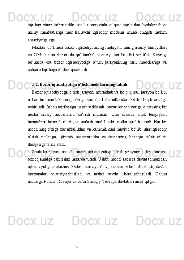 12tajribasi shuni ko‘rsatadiki, har bir bosqichda xalqaro tajribadan foydalanish va
milliy   manfaatlarga   mos   keluvchi   iqtisodiy   modelni   ishlab   chiqish   muhim
ahamiyatga ega.
Mazkur   bo‘limda   bozor   iqtisodiyotining   mohiyati,   uning   asosiy   tamoyillari
va   O‘zbekiston   sharoitida   qo‘llanilish   xususiyatlari   batafsil   yoritildi.   Keyingi
bo‘limda   esa   bozor   iqtisodiyotiga   o‘tish   jarayonining   turli   modellariga   va
xalqaro tajribaga e’tibor qaratiladi.
1.2. Bozor iqtisodiyotiga o‘tish modellarining tahlili
Bozor iqtisodiyotiga o‘tish jarayoni murakkab va ko‘p qirrali jarayon bo‘lib,
u   har   bir   mamlakatning   o‘ziga   xos   shart-sharoitlaridan   kelib   chiqib   amalga
oshiriladi. Jahon tajribasiga nazar tashlasak, bozor iqtisodiyotiga o‘tishning bir
necha   asosiy   modellarini   ko‘rish   mumkin.   Ular   orasida   shok   terapiyasi,
bosqichma-bosqich o‘tish, va aralash model kabi usullar ajralib turadi. Har bir
modelning o‘ziga xos afzalliklari va kamchiliklari mavjud bo‘lib, ular iqtisodiy
o‘sish   sur’atiga,   ijtimoiy   barqarorlikka   va   davlatning   bozorga   ta’sir   qilish
darajasiga ta’sir etadi.
Shok   terapiyasi   modeli   bozor   iqtisodiyotiga   o‘tish   jarayonini   iloji   boricha
tezroq amalga oshirishni nazarda tutadi. Ushbu model asosida davlat tomonidan
iqtisodiyotga   aralashuv   keskin   kamaytiriladi,   narxlar   erkinlashtiriladi,   davlat
korxonalari   xususiylashtiriladi   va   tashqi   savdo   liberallashtiriladi.   Ushbu
modelga Polsha, Rossiya va ba’zi Sharqiy Yevropa davlatlari amal qilgan. 