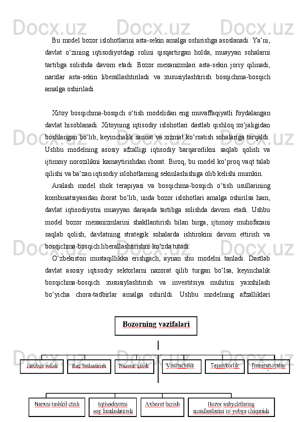 15Bu model bozor islohotlarini asta-sekin amalga oshirishga asoslanadi. Ya’ni,
davlat   o‘zining   iqtisodiyotdagi   rolini   qisqartirgan   holda,   muayyan   sohalarni
tartibga   solishda   davom   etadi.   Bozor   mexanizmlari   asta-sekin   joriy   qilinadi,
narxlar   asta-sekin   liberallashtiriladi   va   xususiylashtirish   bosqichma-bosqich
amalga oshiriladi.
Xitoy   bosqichma-bosqich   o‘tish   modelidan   eng   muvaffaqiyatli   foydalangan
davlat   hisoblanadi.   Xitoyning   iqtisodiy   islohotlari   dastlab   qishloq   xo‘jaligidan
boshlangan bo‘lib, keyinchalik sanoat  va xizmat ko‘rsatish sohalariga tarqaldi.
Ushbu   modelning   asosiy   afzalligi   iqtisodiy   barqarorlikni   saqlab   qolish   va
ijtimoiy norozilikni kamaytirishdan iborat. Biroq, bu model ko‘proq vaqt talab
qilishi va ba’zan iqtisodiy islohotlarning sekinlashishiga olib kelishi mumkin.
Aralash   model   shok   terapiyasi   va   bosqichma-bosqich   o‘tish   usullarining
kombinatsiyasidan   iborat   bo‘lib,   unda   bozor   islohotlari   amalga   oshirilsa   ham,
davlat   iqtisodiyotni   muayyan   darajada   tartibga   solishda   davom   etadi.   Ushbu
model   bozor   mexanizmlarini   shakllantirish   bilan   birga,   ijtimoiy   muhofazani
saqlab   qolish,   davlatning   strategik   sohalarda   ishtirokini   davom   ettirish   va
bosqichma-bosqich liberallashtirishni ko‘zda tutadi.
O‘zbekiston   mustaqillikka   erishgach,   aynan   shu   modelni   tanladi.   Dastlab
davlat   asosiy   iqtisodiy   sektorlarni   nazorat   qilib   turgan   bo‘lsa,   keyinchalik
bosqichma-bosqich   xususiylashtirish   va   investitsiya   muhitini   yaxshilash
bo‘yicha   chora-tadbirlar   amalga   oshirildi.   Ushbu   modelning   afzalliklari 