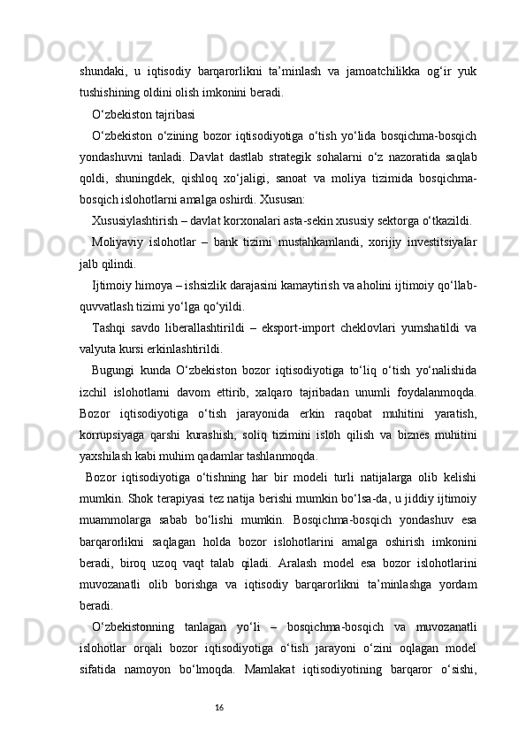 16shundaki,   u   iqtisodiy   barqarorlikni   ta’minlash   va   jamoatchilikka   og‘ir   yuk
tushishining oldini olish imkonini beradi.
O‘zbekiston tajribasi
O‘zbekiston   o‘zining   bozor   iqtisodiyotiga   o‘tish   yo‘lida   bosqichma-bosqich
yondashuvni   tanladi.   Davlat   dastlab   strategik   sohalarni   o‘z   nazoratida   saqlab
qoldi,   shuningdek,   qishloq   xo‘jaligi,   sanoat   va   moliya   tizimida   bosqichma-
bosqich islohotlarni amalga oshirdi. Xususan:
Xususiylashtirish – davlat korxonalari asta-sekin xususiy sektorga o‘tkazildi.
Moliyaviy   islohotlar   –   bank   tizimi   mustahkamlandi,   xorijiy   investitsiyalar
jalb qilindi.
Ijtimoiy himoya – ishsizlik darajasini kamaytirish va aholini ijtimoiy qo‘llab-
quvvatlash tizimi yo‘lga qo‘yildi.
Tashqi   savdo   liberallashtirildi   –   eksport-import   cheklovlari   yumshatildi   va
valyuta kursi erkinlashtirildi.
Bugungi   kunda   O‘zbekiston   bozor   iqtisodiyotiga   to‘liq   o‘tish   yo‘nalishida
izchil   islohotlarni   davom   ettirib,   xalqaro   tajribadan   unumli   foydalanmoqda.
Bozor   iqtisodiyotiga   o‘tish   jarayonida   erkin   raqobat   muhitini   yaratish,
korrupsiyaga   qarshi   kurashish,   soliq   tizimini   isloh   qilish   va   biznes   muhitini
yaxshilash kabi muhim qadamlar tashlanmoqda.
Bozor   iqtisodiyotiga   o‘tishning   har   bir   modeli   turli   natijalarga   olib   kelishi
mumkin. Shok terapiyasi tez natija berishi mumkin bo‘lsa-da, u jiddiy ijtimoiy
muammolarga   sabab   bo‘lishi   mumkin.   Bosqichma-bosqich   yondashuv   esa
barqarorlikni   saqlagan   holda   bozor   islohotlarini   amalga   oshirish   imkonini
beradi,   biroq   uzoq   vaqt   talab   qiladi.   Aralash   model   esa   bozor   islohotlarini
muvozanatli   olib   borishga   va   iqtisodiy   barqarorlikni   ta’minlashga   yordam
beradi.
O‘zbekistonning   tanlagan   yo‘li   –   bosqichma-bosqich   va   muvozanatli
islohotlar   orqali   bozor   iqtisodiyotiga   o‘tish   jarayoni   o‘zini   oqlagan   model
sifatida   namoyon   bo‘lmoqda.   Mamlakat   iqtisodiyotining   barqaror   o‘sishi, 