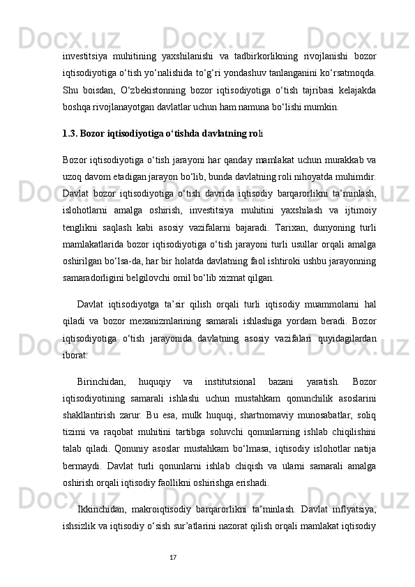17investitsiya   muhitining   yaxshilanishi   va   tadbirkorlikning   rivojlanishi   bozor
iqtisodiyotiga o‘tish yo‘nalishida to‘g‘ri yondashuv tanlanganini ko‘rsatmoqda.
Shu   boisdan,   O‘zbekistonning   bozor   iqtisodiyotiga   o‘tish   tajribasi   kelajakda
boshqa rivojlanayotgan davlatlar uchun ham namuna bo‘lishi mumkin.
1.3. Bozor iqtisodiyotiga o‘tishda davlatning ro li
Bozor  iqtisodiyotiga o‘tish jarayoni  har  qanday mamlakat  uchun murakkab va
uzoq davom etadigan jarayon bo‘lib, bunda davlatning roli nihoyatda muhimdir.
Davlat   bozor   iqtisodiyotiga   o‘tish   davrida   iqtisodiy   barqarorlikni   ta’minlash,
islohotlarni   amalga   oshirish,   investitsiya   muhitini   yaxshilash   va   ijtimoiy
tenglikni   saqlash   kabi   asosiy   vazifalarni   bajaradi.   Tarixan,   dunyoning   turli
mamlakatlarida   bozor   iqtisodiyotiga   o‘tish   jarayoni   turli   usullar   orqali   amalga
oshirilgan bo‘lsa-da, har bir holatda davlatning faol ishtiroki ushbu jarayonning
samaradorligini belgilovchi omil bo‘lib xizmat qilgan.
Davlat   iqtisodiyotga   ta’sir   qilish   orqali   turli   iqtisodiy   muammolarni   hal
qiladi   va   bozor   mexanizmlarining   samarali   ishlashiga   yordam   beradi.   Bozor
iqtisodiyotiga   o‘tish   jarayonida   davlatning   asosiy   vazifalari   quyidagilardan
iborat:
Birinchidan,   huquqiy   va   institutsional   bazani   yaratish .   Bozor
iqtisodiyotining   samarali   ishlashi   uchun   mustahkam   qonunchilik   asoslarini
shakllantirish   zarur.   Bu   esa,   mulk   huquqi,   shartnomaviy   munosabatlar,   soliq
tizimi   va   raqobat   muhitini   tartibga   soluvchi   qonunlarning   ishlab   chiqilishini
talab   qiladi.   Qonuniy   asoslar   mustahkam   bo‘lmasa,   iqtisodiy   islohotlar   natija
bermaydi.   Davlat   turli   qonunlarni   ishlab   chiqish   va   ularni   samarali   amalga
oshirish orqali iqtisodiy faollikni oshirishga erishadi.
Ikkinchidan,   makroiqtisodiy   barqarorlikni   ta’minlash .   Davlat   inflyatsiya,
ishsizlik va iqtisodiy o‘sish sur’atlarini nazorat qilish orqali mamlakat iqtisodiy 