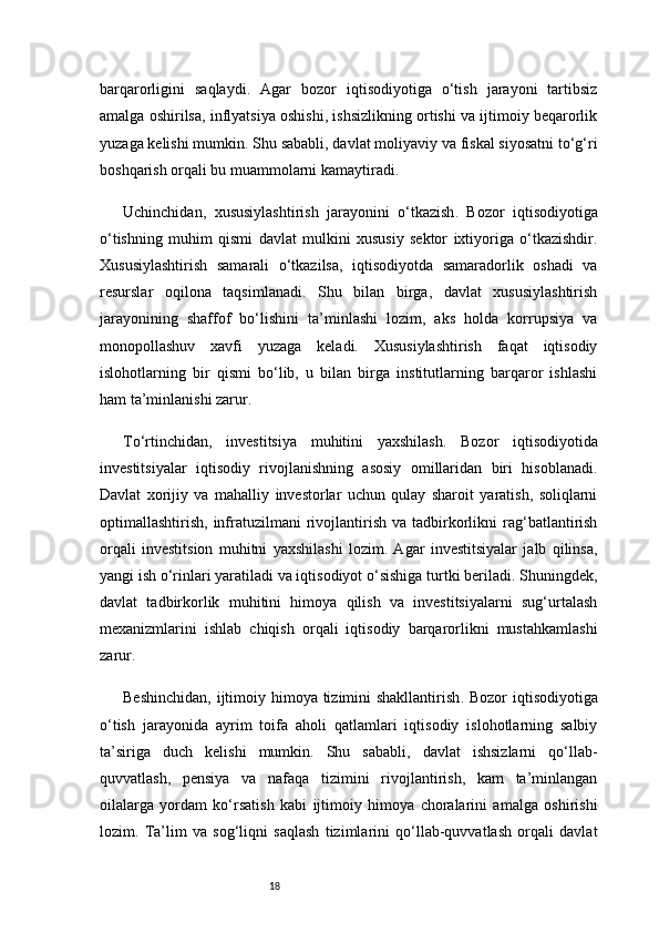 18barqarorligini   saqlaydi.   Agar   bozor   iqtisodiyotiga   o‘tish   jarayoni   tartibsiz
amalga oshirilsa, inflyatsiya oshishi, ishsizlikning ortishi va ijtimoiy beqarorlik
yuzaga kelishi mumkin. Shu sababli, davlat moliyaviy va fiskal siyosatni to‘g‘ri
boshqarish orqali bu muammolarni kamaytiradi.
Uchinchidan,   xususiylashtirish   jarayonini   o‘tkazish .   Bozor   iqtisodiyotiga
o‘tishning   muhim   qismi   davlat   mulkini   xususiy   sektor   ixtiyoriga   o‘tkazishdir.
Xususiylashtirish   samarali   o‘tkazilsa,   iqtisodiyotda   samaradorlik   oshadi   va
resurslar   oqilona   taqsimlanadi.   Shu   bilan   birga,   davlat   xususiylashtirish
jarayonining   shaffof   bo‘lishini   ta’minlashi   lozim,   aks   holda   korrupsiya   va
monopollashuv   xavfi   yuzaga   keladi.   Xususiylashtirish   faqat   iqtisodiy
islohotlarning   bir   qismi   bo‘lib,   u   bilan   birga   institutlarning   barqaror   ishlashi
ham ta’minlanishi zarur.
To‘rtinchidan,   investitsiya   muhitini   yaxshilash .   Bozor   iqtisodiyotida
investitsiyalar   iqtisodiy   rivojlanishning   asosiy   omillaridan   biri   hisoblanadi.
Davlat   xorijiy   va   mahalliy   investorlar   uchun   qulay   sharoit   yaratish,   soliqlarni
optimallashtirish,  infratuzilmani  rivojlantirish   va  tadbirkorlikni   rag‘batlantirish
orqali   investitsion   muhitni   yaxshilashi   lozim.   Agar   investitsiyalar   jalb   qilinsa,
yangi ish o‘rinlari yaratiladi va iqtisodiyot o‘sishiga turtki beriladi. Shuningdek,
davlat   tadbirkorlik   muhitini   himoya   qilish   va   investitsiyalarni   sug‘urtalash
mexanizmlarini   ishlab   chiqish   orqali   iqtisodiy   barqarorlikni   mustahkamlashi
zarur.
Beshinchidan,   ijtimoiy himoya tizimini shakllantirish . Bozor  iqtisodiyotiga
o‘tish   jarayonida   ayrim   toifa   aholi   qatlamlari   iqtisodiy   islohotlarning   salbiy
ta’siriga   duch   kelishi   mumkin.   Shu   sababli,   davlat   ishsizlarni   qo‘llab-
quvvatlash,   pensiya   va   nafaqa   tizimini   rivojlantirish,   kam   ta’minlangan
oilalarga   yordam   ko‘rsatish   kabi   ijtimoiy   himoya   choralarini   amalga   oshirishi
lozim.   Ta’lim   va   sog‘liqni   saqlash   tizimlarini   qo‘llab-quvvatlash   orqali   davlat 