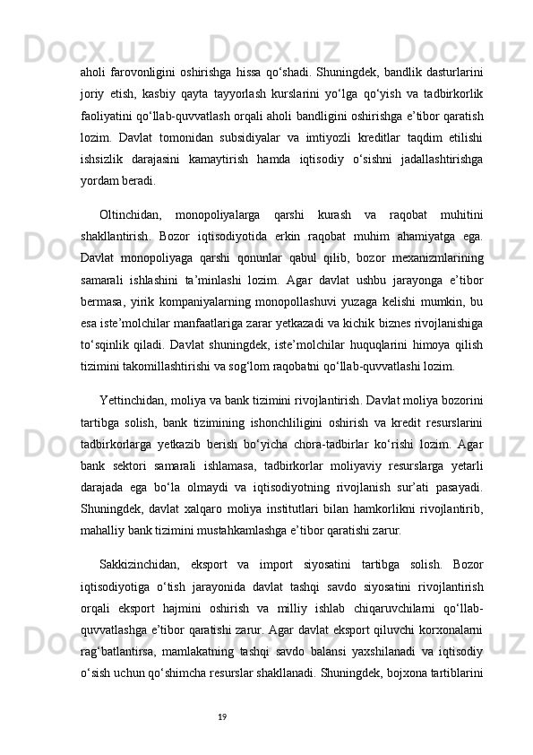 19aholi   farovonligini   oshirishga   hissa   qo‘shadi.   Shuningdek,   bandlik  dasturlarini
joriy   etish,   kasbiy   qayta   tayyorlash   kurslarini   yo‘lga   qo‘yish   va   tadbirkorlik
faoliyatini qo‘llab-quvvatlash orqali aholi bandligini oshirishga e’tibor qaratish
lozim.   Davlat   tomonidan   subsidiyalar   va   imtiyozli   kreditlar   taqdim   etilishi
ishsizlik   darajasini   kamaytirish   hamda   iqtisodiy   o‘sishni   jadallashtirishga
yordam beradi.
Oltinchidan,   monopoliyalarga   qarshi   kurash   va   raqobat   muhitini
shakllantirish .   Bozor   iqtisodiyotida   erkin   raqobat   muhim   ahamiyatga   ega.
Davlat   monopoliyaga   qarshi   qonunlar   qabul   qilib,   bozor   mexanizmlarining
samarali   ishlashini   ta’minlashi   lozim.   Agar   davlat   ushbu   jarayonga   e’tibor
bermasa,   yirik   kompaniyalarning   monopollashuvi   yuzaga   kelishi   mumkin,   bu
esa iste’molchilar manfaatlariga zarar yetkazadi va kichik biznes rivojlanishiga
to‘sqinlik   qiladi.   Davlat   shuningdek,   iste’molchilar   huquqlarini   himoya   qilish
tizimini takomillashtirishi va sog‘lom raqobatni qo‘llab-quvvatlashi lozim.
Yettinchidan,  moliya va bank tizimini rivojlantirish . Davlat moliya bozorini
tartibga   solish,   bank   tizimining   ishonchliligini   oshirish   va   kredit   resurslarini
tadbirkorlarga   yetkazib   berish   bo‘yicha   chora-tadbirlar   ko‘rishi   lozim.   Agar
bank   sektori   samarali   ishlamasa,   tadbirkorlar   moliyaviy   resurslarga   yetarli
darajada   ega   bo‘la   olmaydi   va   iqtisodiyotning   rivojlanish   sur’ati   pasayadi.
Shuningdek,   davlat   xalqaro   moliya   institutlari   bilan   hamkorlikni   rivojlantirib,
mahalliy bank tizimini mustahkamlashga e’tibor qaratishi zarur.
Sakkizinchidan,   eksport   va   import   siyosatini   tartibga   solish .   Bozor
iqtisodiyotiga   o‘tish   jarayonida   davlat   tashqi   savdo   siyosatini   rivojlantirish
orqali   eksport   hajmini   oshirish   va   milliy   ishlab   chiqaruvchilarni   qo‘llab-
quvvatlashga e’tibor qaratishi zarur. Agar davlat eksport qiluvchi korxonalarni
rag‘batlantirsa,   mamlakatning   tashqi   savdo   balansi   yaxshilanadi   va   iqtisodiy
o‘sish uchun qo‘shimcha resurslar shakllanadi. Shuningdek, bojxona tartiblarini 
