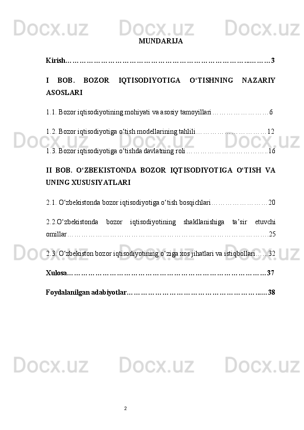 2 MUNDARIJA
Kirish …………………………………………………………………...………3
I   BOB.   BOZOR   IQTISODIYOTIGA   O‘TISHNING   NAZARIY
ASOSLARI
1.1. Bozor iqtisodiyotining mohiyati va asosiy tamoyillari ……………………6
1.2. Bozor iqtisodiyotiga o‘tish modellarining tahlili …………………………12
1.3. Bozor iqtisodiyotiga o‘tishda davlatning roli ……………………………..16
II   BOB.   O‘ZBEKISTONDA   BOZOR   IQTISODIYOTIGA   O‘TISH   VA
UNING XUSUSIYATLARI
2.1. O‘zbekistonda bozor iqtisodiyotiga o‘tish bosqichlari ……………………20
2.2.O‘zbekistonda   bozor   iqtisodiyotining   shakllanishiga   ta’sir   etuvchi
omillar ………………………………………………………………………….25
2.3. O‘zbekiston bozor iqtisodiyotining o‘ziga xos jihatlari va istiqbollari …...32
Xulosa …………………………………………………………………………37
Foydalanilgan adabiyotlar ………………………………………………...…38 