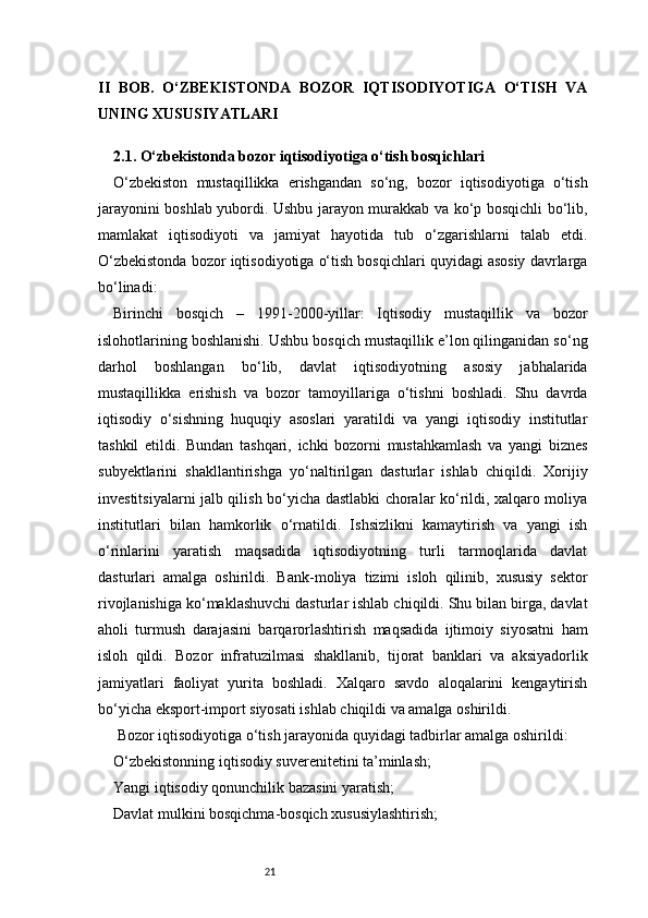 21II   BOB.   O‘ZBEKISTONDA   BOZOR   IQTISODIYOTIGA   O‘TISH   VA
UNING XUSUSIYATLARI
2.1. O‘zbekistonda bozor iqtisodiyotiga o‘tish bosqichlari
O‘zbekiston   mustaqillikka   erishgandan   so‘ng,   bozor   iqtisodiyotiga   o‘tish
jarayonini boshlab yubordi. Ushbu jarayon murakkab va ko‘p bosqichli bo‘lib,
mamlakat   iqtisodiyoti   va   jamiyat   hayotida   tub   o‘zgarishlarni   talab   etdi.
O‘zbekistonda bozor iqtisodiyotiga o‘tish bosqichlari quyidagi asosiy davrlarga
bo‘linadi:
Birinchi   bosqich   –   1991-2000-yillar:   Iqtisodiy   mustaqillik   va   bozor
islohotlarining boshlanishi. Ushbu bosqich mustaqillik e’lon qilinganidan so‘ng
darhol   boshlangan   bo‘lib,   davlat   iqtisodiyotning   asosiy   jabhalarida
mustaqillikka   erishish   va   bozor   tamoyillariga   o‘tishni   boshladi.   Shu   davrda
iqtisodiy   o‘sishning   huquqiy   asoslari   yaratildi   va   yangi   iqtisodiy   institutlar
tashkil   etildi.   Bundan   tashqari,   ichki   bozorni   mustahkamlash   va   yangi   biznes
subyektlarini   shakllantirishga   yo‘naltirilgan   dasturlar   ishlab   chiqildi.   Xorijiy
investitsiyalarni jalb qilish bo‘yicha dastlabki choralar ko‘rildi, xalqaro moliya
institutlari   bilan   hamkorlik   o‘rnatildi.   Ishsizlikni   kamaytirish   va   yangi   ish
o‘rinlarini   yaratish   maqsadida   iqtisodiyotning   turli   tarmoqlarida   davlat
dasturlari   amalga   oshirildi.   Bank-moliya   tizimi   isloh   qilinib,   xususiy   sektor
rivojlanishiga ko‘maklashuvchi dasturlar ishlab chiqildi. Shu bilan birga, davlat
aholi   turmush   darajasini   barqarorlashtirish   maqsadida   ijtimoiy   siyosatni   ham
isloh   qildi.   Bozor   infratuzilmasi   shakllanib,   tijorat   banklari   va   aksiyadorlik
jamiyatlari   faoliyat   yurita   boshladi.   Xalqaro   savdo   aloqalarini   kengaytirish
bo‘yicha eksport-import siyosati ishlab chiqildi va amalga oshirildi.
 Bozor iqtisodiyotiga o‘tish jarayonida quyidagi tadbirlar amalga oshirildi:
O‘zbekistonning iqtisodiy suverenitetini ta’minlash;
Yangi iqtisodiy qonunchilik bazasini yaratish;
Davlat mulkini bosqichma-bosqich xususiylashtirish; 