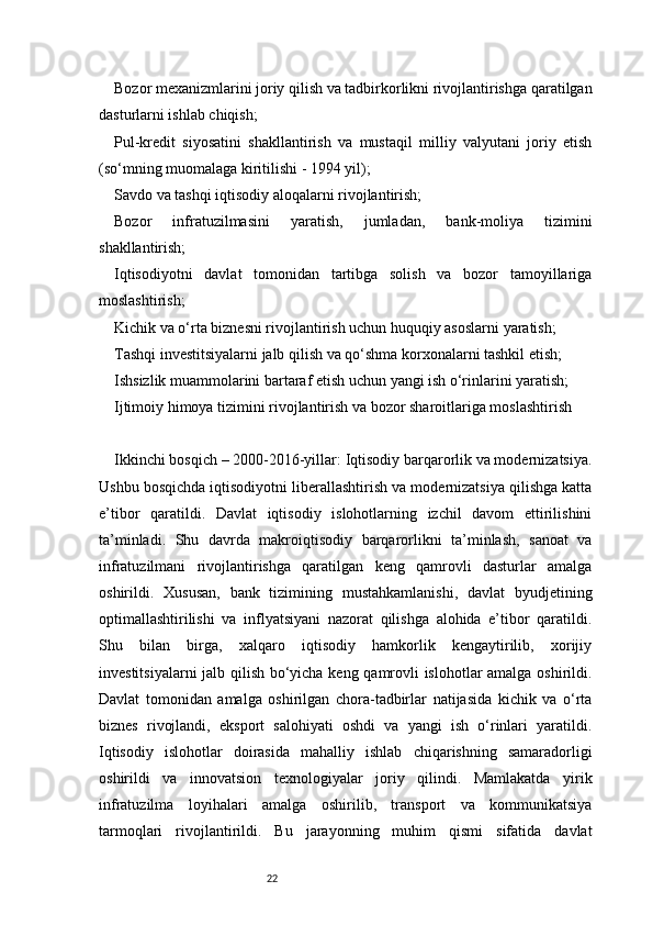 22Bozor mexanizmlarini joriy qilish va tadbirkorlikni rivojlantirishga qaratilgan
dasturlarni ishlab chiqish;
Pul-kredit   siyosatini   shakllantirish   va   mustaqil   milliy   valyutani   joriy   etish
(so‘mning muomalaga kiritilishi - 1994 yil);
Savdo va tashqi iqtisodiy aloqalarni rivojlantirish;
Bozor   infratuzilmasini   yaratish,   jumladan,   bank-moliya   tizimini
shakllantirish;
Iqtisodiyotni   davlat   tomonidan   tartibga   solish   va   bozor   tamoyillariga
moslashtirish;
Kichik va o‘rta biznesni rivojlantirish uchun huquqiy asoslarni yaratish;
Tashqi investitsiyalarni jalb qilish va qo‘shma korxonalarni tashkil etish;
Ishsizlik muammolarini bartaraf etish uchun yangi ish o‘rinlarini yaratish;
Ijtimoiy himoya tizimini rivojlantirish va bozor sharoitlariga moslashtirish
Ikkinchi bosqich – 2000-2016-yillar: Iqtisodiy barqarorlik va modernizatsiya.
Ushbu bosqichda iqtisodiyotni liberallashtirish va modernizatsiya qilishga katta
e’tibor   qaratildi.   Davlat   iqtisodiy   islohotlarning   izchil   davom   ettirilishini
ta’minladi.   Shu   davrda   makroiqtisodiy   barqarorlikni   ta’minlash,   sanoat   va
infratuzilmani   rivojlantirishga   qaratilgan   keng   qamrovli   dasturlar   amalga
oshirildi.   Xususan,   bank   tizimining   mustahkamlanishi,   davlat   byudjetining
optimallashtirilishi   va   inflyatsiyani   nazorat   qilishga   alohida   e’tibor   qaratildi.
Shu   bilan   birga,   xalqaro   iqtisodiy   hamkorlik   kengaytirilib,   xorijiy
investitsiyalarni jalb qilish bo‘yicha keng qamrovli islohotlar amalga oshirildi.
Davlat   tomonidan   amalga   oshirilgan   chora-tadbirlar   natijasida   kichik   va   o‘rta
biznes   rivojlandi,   eksport   salohiyati   oshdi   va   yangi   ish   o‘rinlari   yaratildi.
Iqtisodiy   islohotlar   doirasida   mahalliy   ishlab   chiqarishning   samaradorligi
oshirildi   va   innovatsion   texnologiyalar   joriy   qilindi.   Mamlakatda   yirik
infratuzilma   loyihalari   amalga   oshirilib,   transport   va   kommunikatsiya
tarmoqlari   rivojlantirildi.   Bu   jarayonning   muhim   qismi   sifatida   davlat 