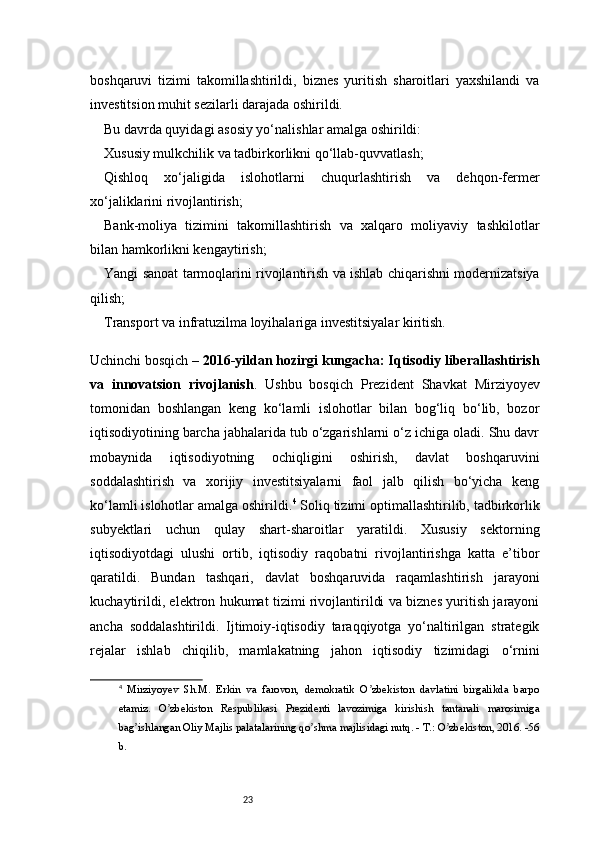 23boshqaruvi   tizimi   takomillashtirildi,   biznes   yuritish   sharoitlari   yaxshilandi   va
investitsion muhit sezilarli darajada oshirildi.
Bu davrda quyidagi asosiy yo‘nalishlar amalga oshirildi:
Xususiy mulkchilik va tadbirkorlikni qo‘llab-quvvatlash;
Qishloq   xo‘jaligida   islohotlarni   chuqurlashtirish   va   dehqon-fermer
xo‘jaliklarini rivojlantirish;
Bank-moliya   tizimini   takomillashtirish   va   xalqaro   moliyaviy   tashkilotlar
bilan hamkorlikni kengaytirish;
Yangi sanoat tarmoqlarini rivojlantirish va ishlab chiqarishni modernizatsiya
qilish;
Transport va infratuzilma loyihalariga investitsiyalar kiritish.
Uchinchi bosqich –  2016-yildan hozirgi kungacha: Iqtisodiy liberallashtirish
va   innovatsion   rivojlanish .   Ushbu   bosqich   Prezident   Shavkat   Mirziyoyev
tomonidan   boshlangan   keng   ko‘lamli   islohotlar   bilan   bog‘liq   bo‘lib,   bozor
iqtisodiyotining barcha jabhalarida tub o‘zgarishlarni o‘z ichiga oladi. Shu davr
mobaynida   iqtisodiyotning   ochiqligini   oshirish,   davlat   boshqaruvini
soddalashtirish   va   xorijiy   investitsiyalarni   faol   jalb   qilish   bo‘yicha   keng
ko‘lamli islohotlar amalga oshirildi. 4
 Soliq tizimi optimallashtirilib, tadbirkorlik
subyektlari   uchun   qulay   shart-sharoitlar   yaratildi.   Xususiy   sektorning
iqtisodiyotdagi   ulushi   ortib,   iqtisodiy   raqobatni   rivojlantirishga   katta   e’tibor
qaratildi.   Bundan   tashqari,   davlat   boshqaruvida   raqamlashtirish   jarayoni
kuchaytirildi, elektron hukumat tizimi rivojlantirildi va biznes yuritish jarayoni
ancha   soddalashtirildi.   Ijtimoiy-iqtisodiy   taraqqiyotga   yo‘naltirilgan   strategik
rejalar   ishlab   chiqilib,   mamlakatning   jahon   iqtisodiy   tizimidagi   o‘rnini
4
  Mirziyoyev   Sh.M.   Erkin   va   farovon,   demokratik   O zbekiston   davlatini   birgalikda   barpoʼ
etamiz.   O zbekiston   Respublikasi   Prezidenti   lavozimiga   kirishish   tantanali   marosimiga	
ʼ
bag ishlangan Oliy Majlis palatalarining qo shma majlisidagi nutq. - T.: O zbekiston, 2016. -56	
ʼ ʼ ʼ
b. 